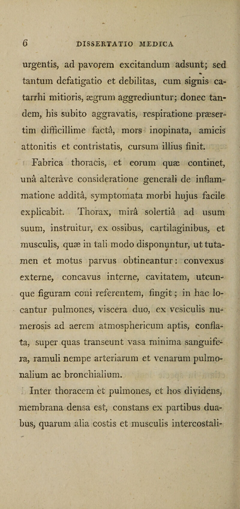 urgentis, ad pavojrem excitandum adsunt; sed tantum defatigatio et debilitas, cum signis ca- tarrhi mitioris, aegrum aggrediuntur; donec tan¬ dem, his subito aggravatis, respiratione praeser¬ tim difficillime facta, mors inopinata, amicis attonitis et contristatis, cursum illius finit. Fabrica thoracis, et eorum quae continet, una alterave consideratione generali de inflam- matione addita, symptomata morbi hujus facile explicabit. Thorax, mira solertia ad usum suum, instruitur, ex ossibus, cartilaginibus, et musculis, quse in tali modo disponuntur, ut tuta¬ men et motus parvus obtineantur: convexus externe, concavus interne, cavitatem, utcun¬ que figuram coni referentem, fingit; in hac lo¬ cantur pulmones, viscera duo, ex vesiculis nu¬ merosis ad aerem atmosphericum aptis, confla¬ ta, super quas transeunt vasa minima sanguife- ra, ramuli nempe arteriarum et venarum pulmo¬ nalium ac bronchialium. Inter thoracem et pulmones, et hos dividens, membrana densa est, constans ex partibus dua¬ bus, quarum alia costis et musculis intercostali-