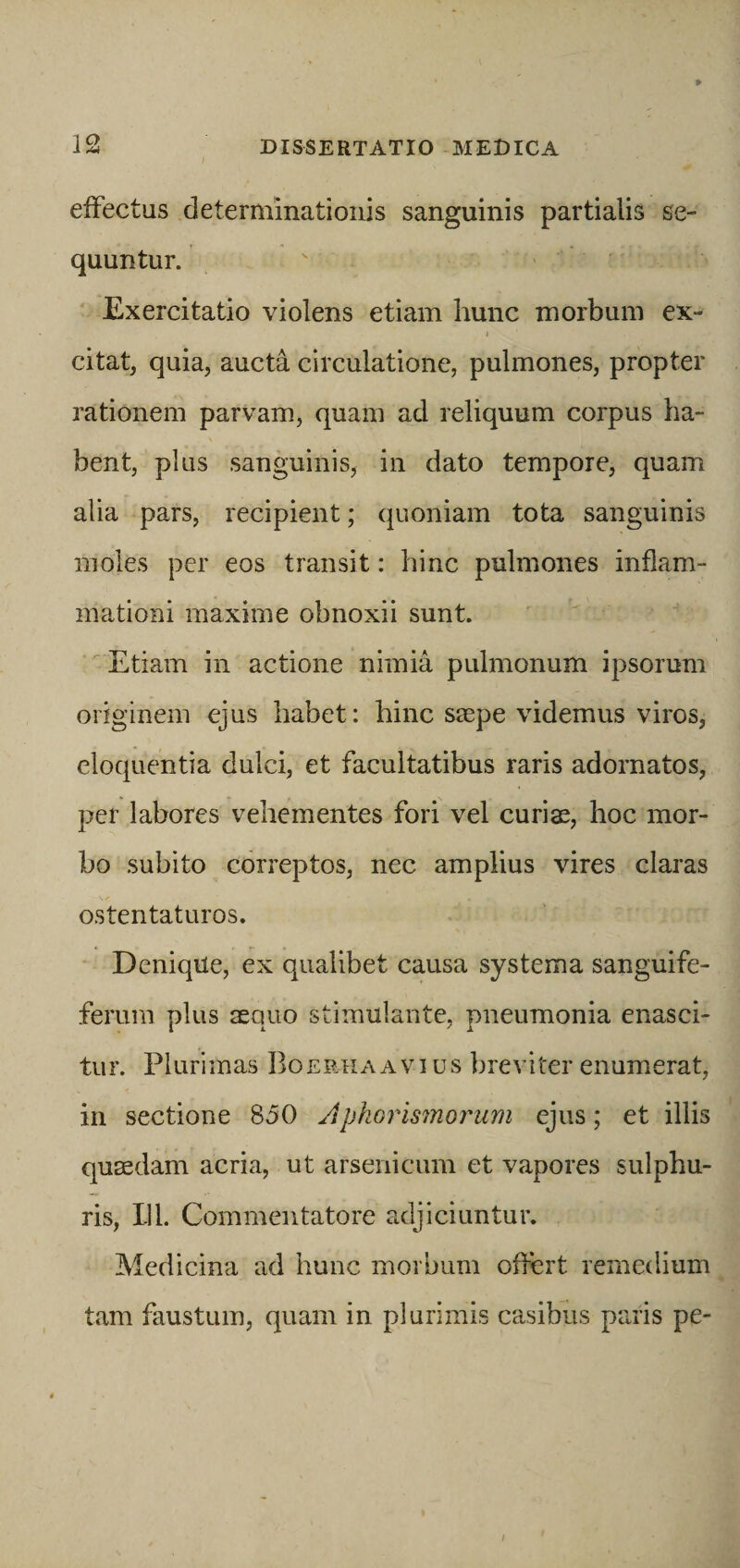 effectus determinationis sanguinis partialis se¬ quuntur. Exercitatio violens etiam hunc morbum ex- » 1 citat, quia, aucta circulatione, pulmones, propter rationem parvam, quam ad reliquum corpus ha¬ bent, plus sanguinis, in dato tempore, quam alia pars, recipient; quoniam tota sanguinis moles per eos transit: hinc pulmones inflam¬ mationi maxime obnoxii sunt. Etiam in actione nimia pulmonum ipsorum originem ejus habet: hinc saspe videmus viros, eloquentia dulci, et facultatibus raris adornatos, per labores vehementes fori vel curias, hoc mor¬ bo subito correptos, nec amplius vires claras ostentaturos. Denique, ex qualibet causa systema sanguife- ferurn plus aequo stimulante, pneumonia enasci¬ tur. Plurimas Boerhaavius breviter enumerat, in sectione 850 Aphorismorum ejus; et illis quaedam acria, ut arsenicum et vapores sulphu¬ ris, 111. Commentatore adjiciuntur. Medicina ad hunc morbum offert remedium tam faustum, quam in plurimis casibus paris pe-