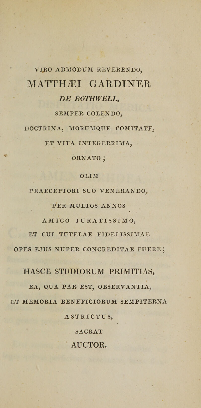 VIRO ADMODUM REVERENDO, MATTHiEI GARDINER DE BOTHWELL, SEMPER COLENDO, DOCTRINA, MORUMQUE COMITATE, ET VITA INTEGERRIMA, ORNATO; OLIM PRAECEPTORI SUO VENERANDO, PER MULTOS ANNOS AMICO JURATISSIMO, ET CUI TUTELAE FIDELISSIMAE OPES EJUS NUPER CONCREDITAE FUERE ; HASCE STUDIORUM PRIMITIAS, EA, QUA PAR EST, OBSERVANTIA, ET MEMORIA BENEFICIORUM SEMPITERNA. ASTRICTUS, SACRAT AUCTOR,