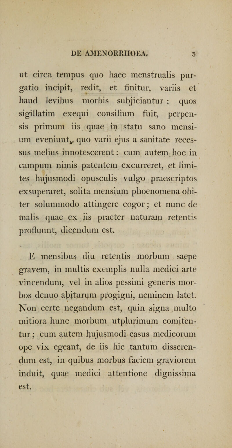 Lit circa tempus quo haec menstrualis pur¬ gatio incipit, redit, et finitur, variis et haud levibus morbis subjiciantur ; quos sigillatim exequi consilium fuit, perpen¬ sis primmm iis quae in statu sano mensi¬ um eveniunty quo varii ejus a sanitate reces¬ sus melius innotescerent: cum autem hoc in I campum nimis patentem excurreret, et limi¬ tes hujusmodi opusculis vulgo praescriptos exsuperaret, solita mensium phoenomena obi¬ ter solummodo attingere cogor; et nunc de malis quae ex iis praeter naturam retentis profluunt, 4icfi^hum est. E mensibus diu retentis morbum saepe gravem, in multis exemplis nulla medici arte vincendum, vel in alios pessimi generis mor¬ bos denuo aj^iturum progigni, neminem latet. Non certe negandum est, quin signa multo mitiora hunc morbum utplurimum comiten¬ tur ; cum autem hujusmodi casus medicorum ope vix egeant, de iis hic tantum disseren¬ dum est, in quibus morbus faciem graviorem induit, quae medici attentione dignissima est.