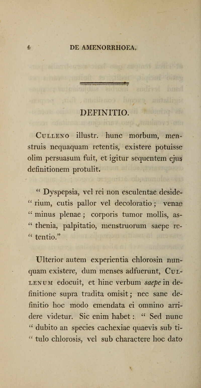 DEFINITIO. CuLLENO illustr. hunc morbum, men¬ struis nequaquam retentis, existere potuisse olim persuasum fuit, et igitur sequentem ejus definitionem protulit. Dyspepsia, vel rei non esculentae deside- rium, cutis pallor vel decoloratio; venae “ minus plenae ; corporis tumor mollis, as- thenia, palpitatio, menstruorum saepe re- tentio.” Ulterior autem experientia chlorosin nun¬ quam existere, dum menses adfuerunt, Cul- LENUM edocuit, et hinc verbum saepe in de¬ finitione supra tradita omisit; nec sane de¬ finitio hoc modo emendata ei omnino arri¬ dere videtur. Sic enim habet: ‘‘ Sed nunc “ dubito an species cachexiae quaevis sub ti- tulo chlorosis, vel sub charactere hoc dato