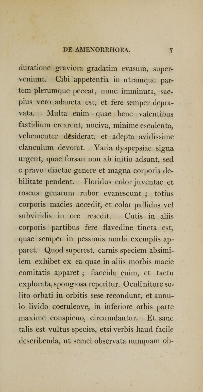 duratione graviora gradatim evasura, super¬ veniunt. Cibi appetentia in utramque par¬ tem plerumque peccat, nunc imminuta, sae¬ pius vero adaucta est, et fere semper depra¬ vata. Multa enim quae bene valentibus fastidium crearent, nociva, minime esculenta, vehementer desiderat, et adepta avidissime clanculum devorat. , Varia dyspepsiae signa urgent, quae forsan non ab initio adsunt, sed e pravo diaetae genere et magna corporis de¬ bilitate pendent. Floridus color juventae et roseus genarum rubor evanescunt ; totius corporis macies accedit, et color pallidus vel subviridis in ore resedit. Cutis in aliis corporis partibus fere flavedine tincta est, quae semper in pessimis morbi exemplis ap¬ paret. Quod superest, carnis speciem absimi¬ lem exhibet ex ea quae in aliis morbis macie comitatis apparet ; flaccida enim, et tactu explorata, spongiosa reperitur. Oculi nitore so¬ lito orbati in orbitis sese recondunt, et annu- lo livido coeruleove, in inferiore orbis parte maxime conspicuo, circumdantur. Et sane talis est vultus species, etsi verbis haud facile describenda, ut semel observata nunquam oh-