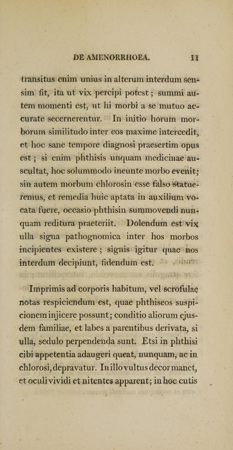 transitus enim unius in alterum interdum sen¬ sim fit, ita ut vix percipi potest; summi au¬ tem momenti est, ut hi morbi a se mutuo ac¬ curate secernerentur. In initio horum mor¬ borum similitudo inter eos maxime intercedit, et hoc sane tempore diagnosi praesertim opus est; si enim phthisis unquam medicinae au¬ scultat, hoc solummodo ineunte morbo evenit; sin autem morbum chlorosin esse falso ^atue- remus, et remedia huic aptata in auxilium-vo¬ cata fuere, occasio phthisin summovendi nun¬ quam reditura praeteriit. Dolenduin est vix ulla signa pathognomica inter hos morbos incipientes existere ; signis igitur quae ■ iios interdum decipiunt, fidendum est. ’ Imprimis ad corporis habitum, vel scrofulae notas respiciendum est, quae phthiseos suspi¬ cionem injicere possunt; conditio aliorum ejus¬ dem familiae, et labes a parentibus derivata, si ulla, sedulo perpendenda sunt. Etsi in phthisi cibi appetentia adaugeri queat, nunquam, ac in chlorosi, depravatur. In illo vultus decor manet, et oculi vividi et nitentes apparent; in hoc cutis