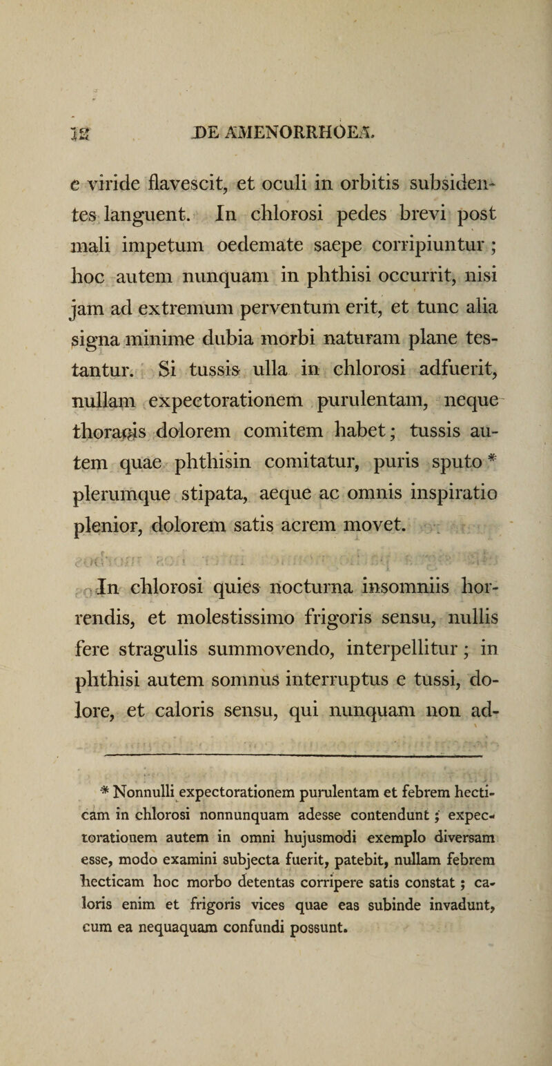 e viride flavescit, et oculi in orbitis subsideii- tes languent. In chlorosi pedes brevi post mali impetum oedemate saepe corripiuntur ; hoc autem nunquam in phthisi occurrit, nisi jam ad extremum perventum erit, et tunc alia signa minime dubia morbi naturam plane tes¬ tantur. Si tussis ulla in chlorosi adfuerit, nullam expeetorationem purulentam, neque thoraj^s dolorem comitem habet; tussis au¬ tem quae phthisin comitatur, puris sputo * plerumque stipata, aeque ac omnis inspiratio plenior, dolorem satis acrem movet. (T A nin chlorosi quies nocturna insomniis hor¬ rendis, et molestissimo frigoris sensu, nullis fere stragulis summovendo, interpeditur; in phthisi autem somnus interruptus e tussi, do¬ lore, et caloris sensu, qui nunquam non ad- * Nonnulli expeetorationem purulentam et febrem hecti- cam in chlorosi nonnunquam adesse contendunt; expec- rorationem autem in omni hujusmodi exemplo diversam esse, modo examini subjecta fuerit, patebit, nullam febrem hecticam hoc morbo detentas corripere satis constat; ca¬ loris enim et frigoris vices quae eas subinde invadunt, cum ea nequaquam confundi possunt.