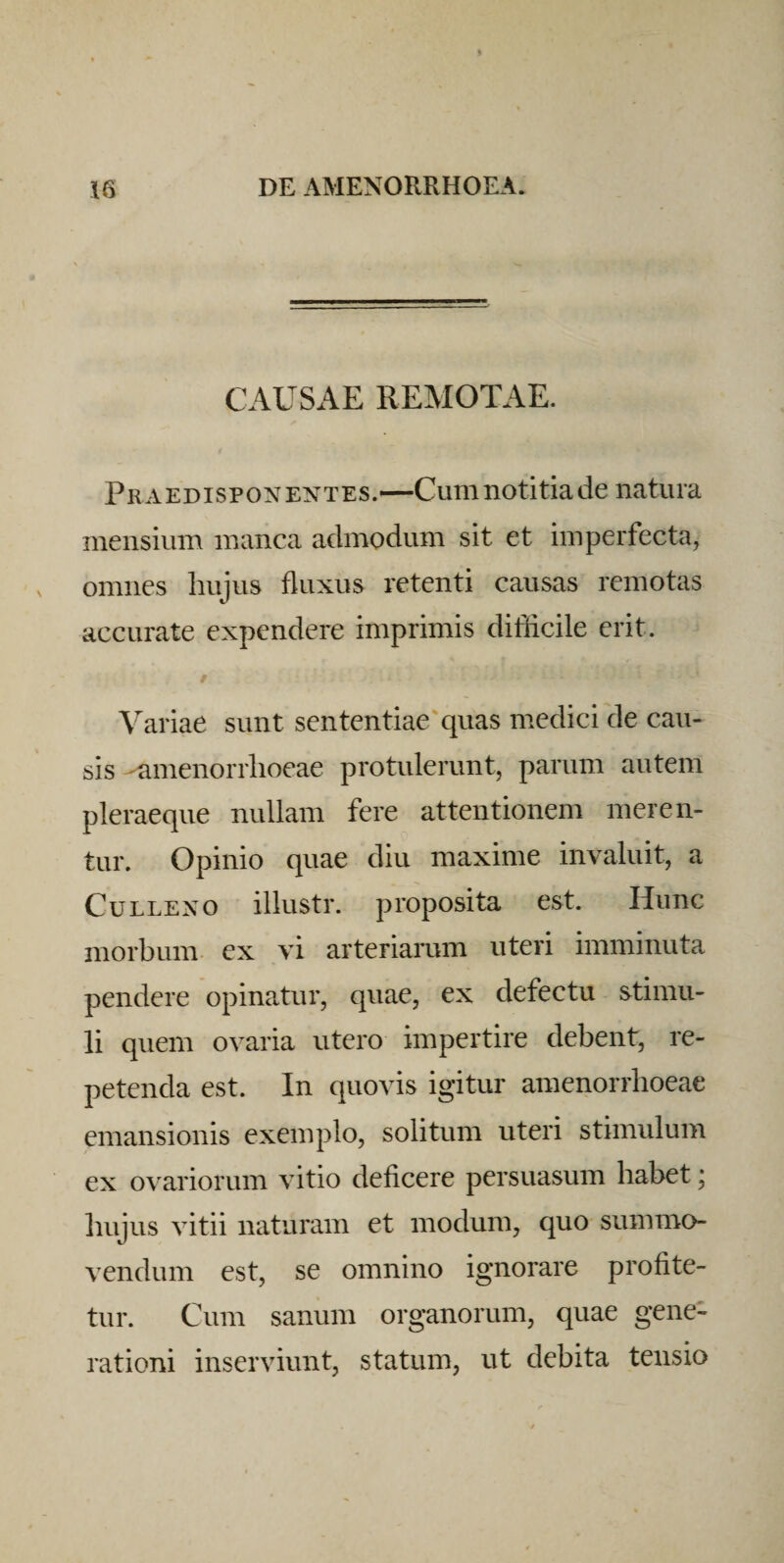 CAUSAE REMOTAE. PraEDispoNENTES.—CuTiinotltiade natura mensium manca admodum sit et imperfecta, omnes hujus fluxus retenti causas remotas accurate expendere imprimis difficile erit. Variae sunt sententiae'quas medici de cau¬ sis -amenorrhoeae protulerunt, parum autem pleraeque nullam fere attentionem meren¬ tur. Opinio quae diu maxime invaluit, a CuLLEXO illustr. proposita est. Hunc morbum, ex vi arteriarum uteri imminuta pendere opinatur, quae, ex defectu stimu¬ li quem ovaria utero impertire debent, re¬ petenda est. In quovis igitur amenorrhoeae emansionis exemplo, solitum uteri stimulum ex ovariorum vitio deficere persuasum habet; hujus vitii naturam et modum, quo summo- vendum est, se omnino ignorare profite¬ tur. Cum sanum organorum, quae gene¬ rationi inserviunt, statum, ut debita tensio