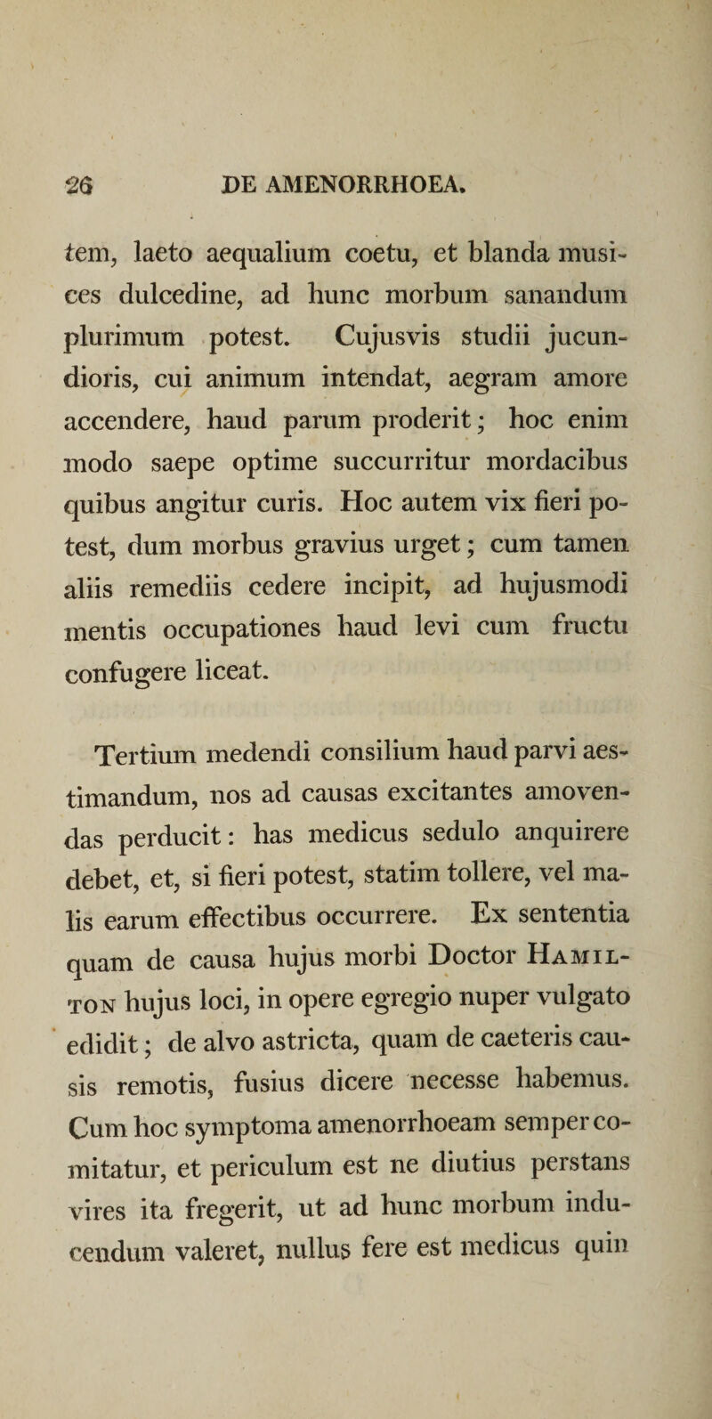 tem, laeto aequalium coetu, et blanda musi¬ ces dulcedine, ad hunc morbum sanandum plurimum potest. Cujusvis studii jucun¬ dioris, cui animum intendat, aegram amore accendere, haud parum proderit; hoc enim modo saepe optime succurritur mordacibus quibus angitur curis. Hoc autem vix fieri po¬ test, dum morbus gravius urget; cum tamen aliis remediis cedere incipit, ad hujusmodi mentis occupationes haud levi cum fructu confugere liceat. Tertium medendi consilium haud parvi aes¬ timandum, nos ad causas excitantes amoven¬ das perducit: has medicus sedulo anquirere debet, et, si fieri potest, statim tollere, vel ma¬ lis earum effectibus occurrere. Ex sententia quam de causa hujus morbi Doctor Hamil- TON hujus loci, in opere egregio nuper vulgato ’ edidit; de alvo astricta, quam de caeteris cau¬ sis remotis, fusius dicere necesse habemus. Cum hoc symptoma amenorrhoeam semper co¬ mitatur, et periculum est ne diutius perstans vires ita fregerit, ut ad hunc morbum indu¬ cendum valeret, nullus fere est medicus quin