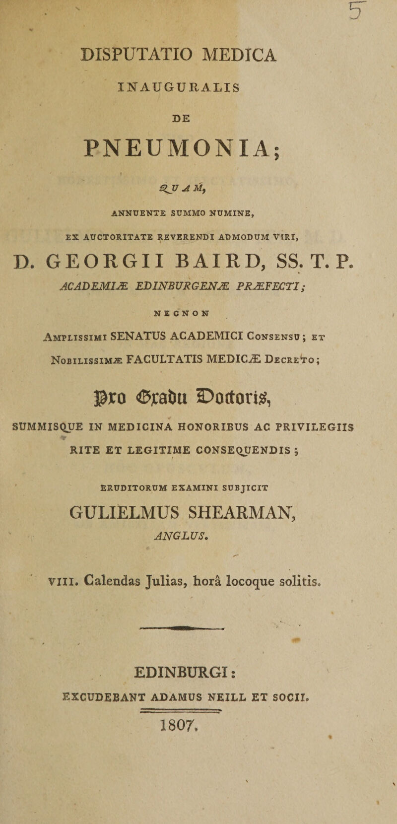 INAUGUKALIS SE PNEUMONIA; r QJJ A ANNUENTE SUMMO NUMINE, EX AUCTORITATE REVERENDI ADMODUM VIRI, D. GEORGII BAIRD, SS. T. P. ACADEMIM EDINBURGENJE PRMFECTI; N E C N O N Amplissimi SENATUS ACADEMICI Consensu; et Nobilissimae FACULTATIS MEDIC-3!! Decre^to; pro &lt;5ral)u 2:)oftori^, SUMMISQUE IN MEDICINA HONORIBUS AC PRIVILEGIIS RITE ET LEGITIME CONSEQUENDIS ; ' ERUDITORUM EXAMINI SUBJICIT GULIELMUS SHEARMAN, ANGLUS. VIII. Calendas Julias, hora locoque solitis. EDINBURGI: EXCUDEBANT ADAMUS NEILL ET SOCII. 1807»