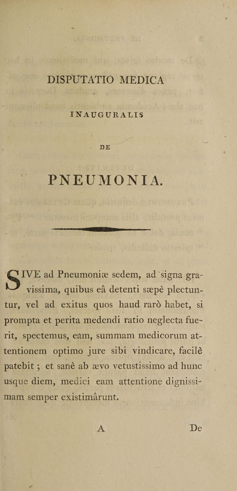 INAUGURALIS - DE PNEUMONIA. OIVE ad Pneumoniae sedem, ad'signa gra- vissima, quibus ea detenti saepe plectun¬ tur, vel ad exitus quos haud raro habet, si prompta et perita medendi ratio neglecta fue¬ rit, spectemus, eam, summam medicorum at¬ tentionem optimo jure sibi vindicare, facile patebit; et sane ab aevo vetustissimo ad hunc usque diem, medici eam attentione dignissi¬ mam semper existimarunt. ✓ A De