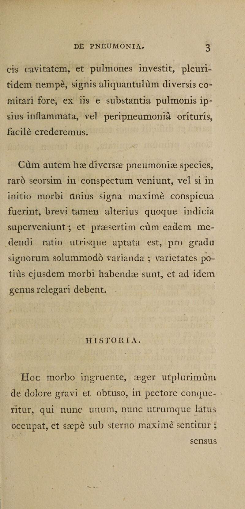 cis cavitatem, et pulmones investit, pleuri- tidem nempe, signis aliquantulum diversis co¬ mitari fore, ex iis e substantia pulmonis ip¬ sius inflammata, vel peripneumonia orituris, facile crederemus. * Cum autem hae diversae pneumoniae species, raro seorsim in conspectum veniunt, vel si in initio morbi Unius signa maxime conspicua fuerint, brevi tamen alterius quoque indicia superveniunt; et praesertim cum eadem me¬ dendi ratio utrisque aptata est, pro gradu signorum solummodo varianda ; varietates po¬ tius ejusdem morbi habendae sunt, et ad idem genus relegari debent. ^ IIISTORIA. Hoc morbo ingruente, aeger utplurimum de dolore gravi et obtuso, in pectore conque¬ ritur, qui nunc unum, nunc utrumque latus occupat, et saepe sub sterno maxime sentitur ; sensus