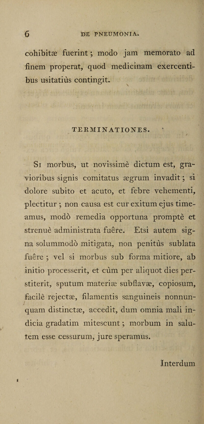 cohiliitae fuerint; modo jam memorato ad iinem properat, quod medicinam exercenti¬ bus usitatius contingit. TERMINATIONES. Si morbus, ut novissime dictum est, gra¬ vioribus signis comitatus segrum invadit; si dolore subito et acuto, et febre vehementi, plectitur ; non causa est cur exitum ejus time¬ amus, modo remedia opportuna prompte et strenue administrata fuere. Etsi autem sig¬ na solummodo mitigata, non penitus sublata fuere ; vel si morbus sub forma mitiore, ab initio processerit, et cum per aliquot dies per¬ stiterit, sputum materia subdavae, copiosum, facile rejectae, filamentis sanguineis nonnum¬ quam distinctae, accedit, dum omnia mali in¬ dicia gradatim mitescunt; morbum in salu¬ tem esse cessurum, jure speramus. Interdum