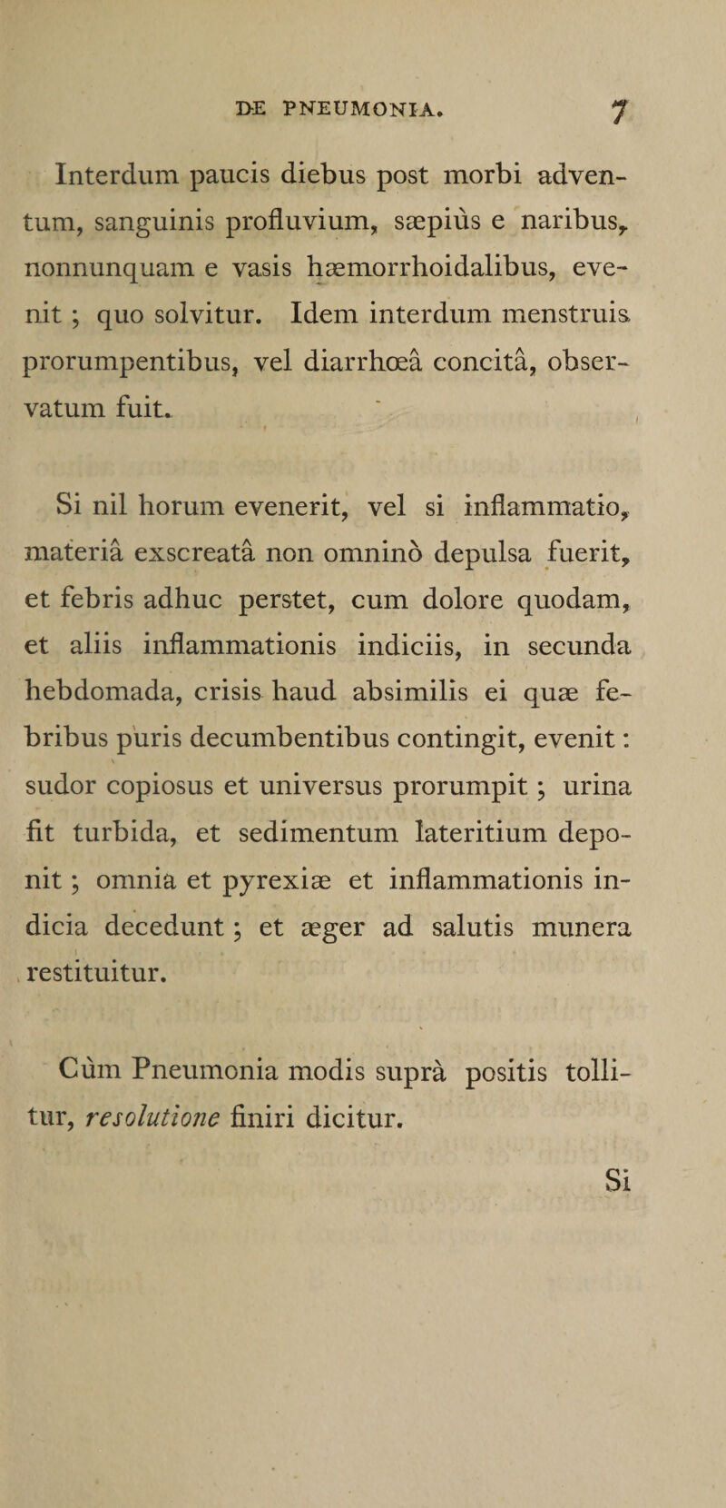 Interdum paucis diebus post morbi adven¬ tum, sanguinis profluvium, saepius e naribus^ nonnunquam e vasis haemorrhoidalibus, eve¬ nit ; quo solvitur. Idem interdum menstruis, prorumpentibus, vel diarrhoea concita, obser¬ vatum fuit. f Si nil horum evenerit, vel si inflammatio, materia exscreata non omnino depulsa fuerit, et febris adhuc perstet, cum dolore quodam, et aliis inflammationis indiciis, in secunda hebdomada, crisis haud absimilis ei quae fe¬ bribus puris decumbentibus contingit, evenit: sudor copiosus et universus prorumpit; urina fit turbida, et sedimentum lateritium depo¬ nit ; omnia et pyrexiae et inflammationis in¬ dicia decedunt; et aeger ad salutis munera . restituitur. Cum Pneumonia modis supra positis tolli¬ tur, resolutione finiri dicitur. Si