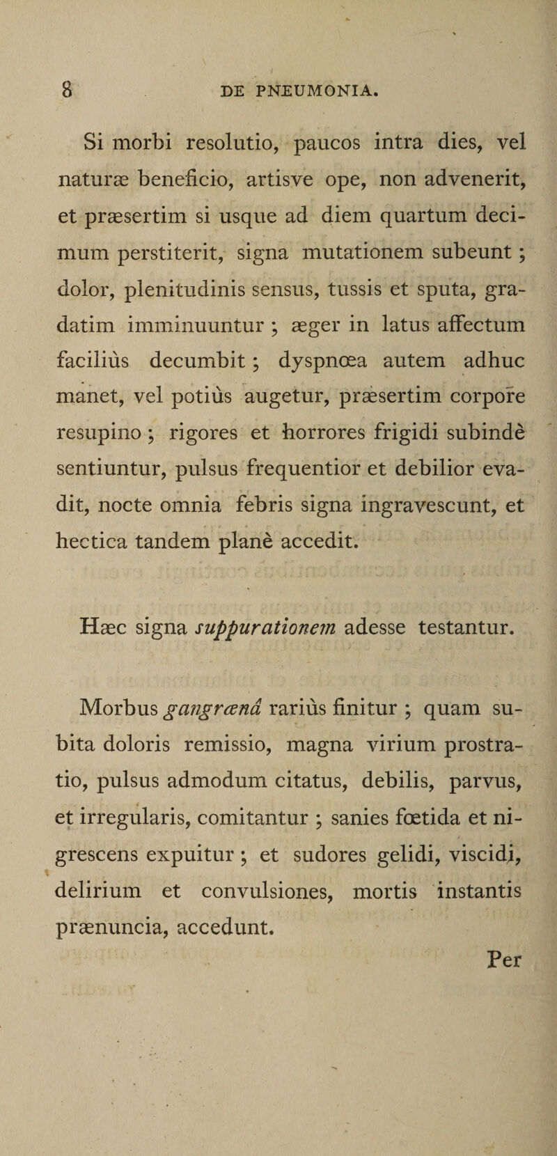 Si morbi resolutio, paucos intra dies, vel naturas beneficio, artisve ope, non advenerit, et pr^sertim si usque ad diem quartum deci¬ mum perstiterit, signa mutationem subeunt; dolor, plenitudinis sensus, tussis et sputa, gra- datim imminuuntur ; aeger in latus affectum facilius decumbit; dyspnoea autem adhuc manet, vel potius augetur, praesertim corpore resupino; rigores et horrores frigidi subinde sentiuntur, pulsus frequentior et debilior eva¬ dit, nocte omnia febris signa ingravescunt, et hectica tandem plane accedit. Haec signa suppurationem adesse testantur. Morbus gangrcend rarius finitur ; quam su¬ bita doloris remissio, magna virium prostra¬ tio, pulsus admodum citatus, debilis, parvus, et irregularis, comitantur ; sanies foetida et ni¬ grescens expuitur; et sudores gelidi, viscidi, delirium et convulsiones, mortis instantis praenuncia, accedunt. Per