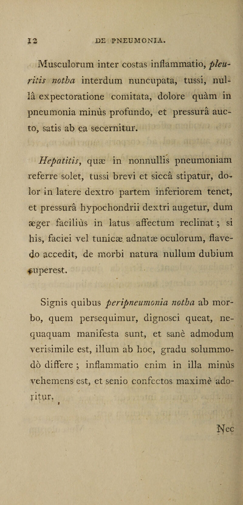 Musculorum inter costas inflammatio, pleu¬ ritis notha interdum nuncupata, tussi, nul¬ la expectoratione comitata, dolore quam in pneumonia minus profundo, et pressura auc¬ to, satis ab ^a secernitur. Hepatitis^ quse in nonnullis pneumoniam referre solet, tussi brevi et sicca stipatur, do^ lor in latere dextro partem inferiorem tenet, et pressura hypochondrii dextri augetur, dum aeger facilius in latus affectum reclinat; si his, faciei vel tunicae, adnatae oculorum, flave- do accedit, de morbi natura nullum dubium fuperest. Signis quibus peripneumonia notha ab mor¬ bo, quem persequimur, dignosci queat, ne¬ quaquam manifesta sunt, et sane admodunt verisimile est, illum ab hoc, gradu solummo¬ do differe ; inflammatio enim in illa minus vehemens est, et senio confectos maxime ado¬ ritur. Nec