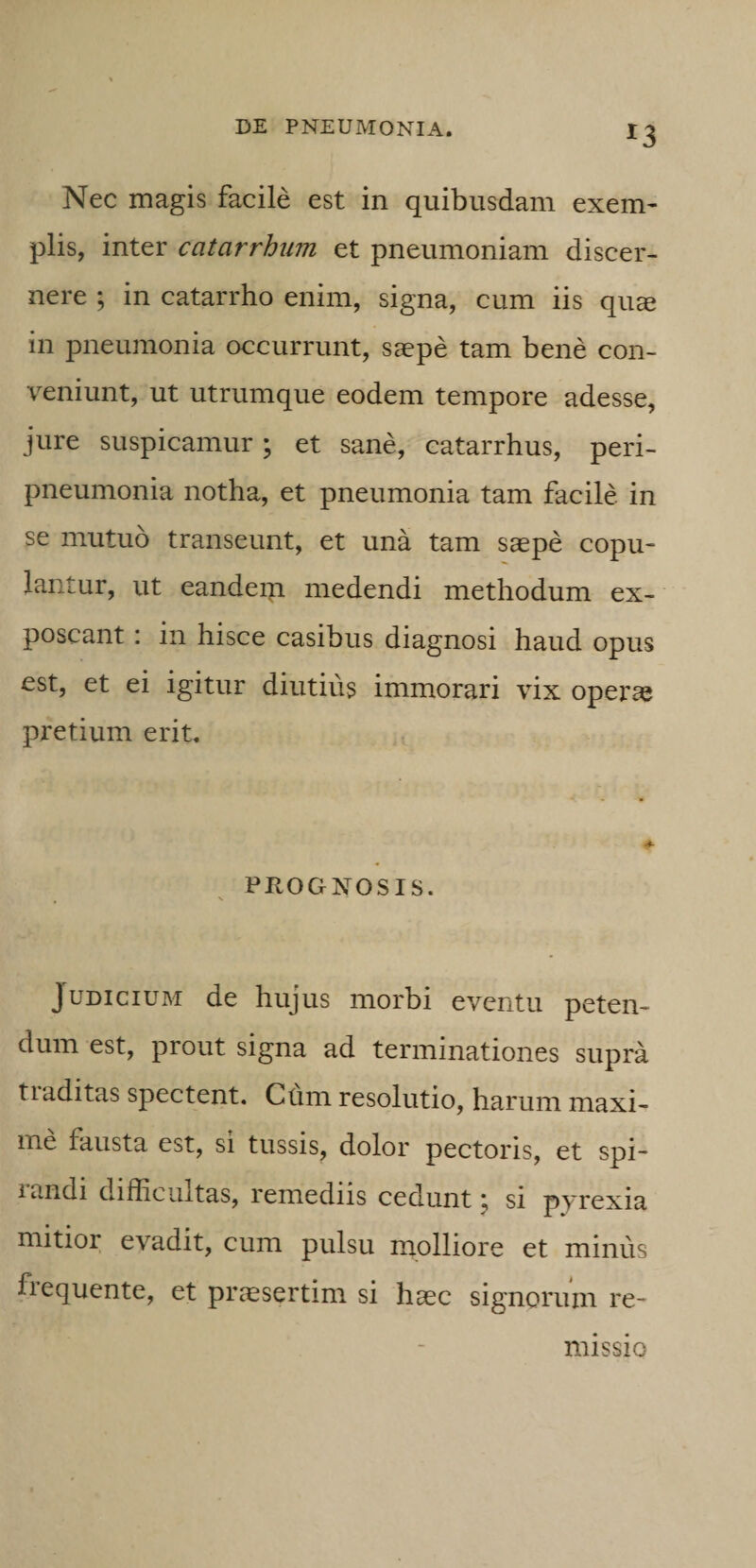 Nec magis facile est in quibusdam exem¬ plis, inter catarrhiim et pneumoniam discer¬ nere ; in catarrho enim, signa, cum iis qu® in pneumonia occurrunt, saepe tam bene con¬ veniunt, ut utrumque eodem tempore adesse, jure suspicamur; et sane, catarrhus, peri- pneumonia notha, et pneumonia tam facile in se mutuo transeunt, et una tam saepe copu¬ lantur, ut eandeiti medendi methodum ex¬ poscant : in hisce casibus diagnosi haud opus est, et ei igitur diutius immorari vix operae pretium erit. PROGNOSIS. Judicium de hujus morbi eventu peten¬ dum est, prout signa ad terminationes supra tiaditas spectent. Cum resolutio, harum maxi¬ me fausta est, si tussis, dolor pectoris, et spi¬ randi difficultas, remediis cedunt; si pyrexia mitior evadit, cum pulsu molliore et minus fiequente, et praesertim si haec signorum re¬ missio