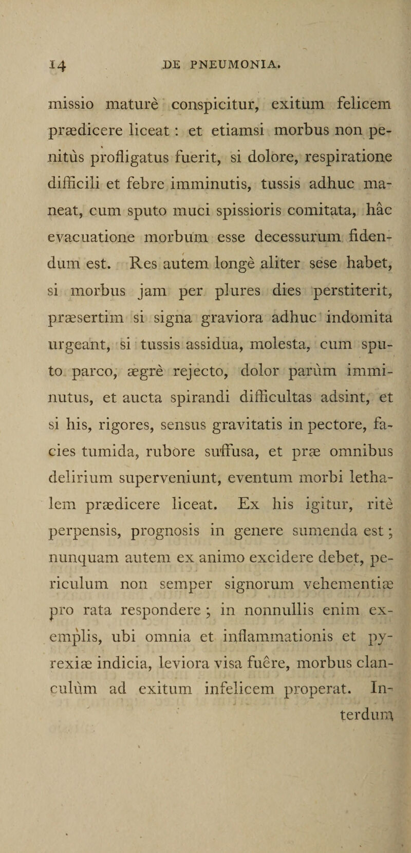 missio mature conspicitur, exitum felicem praedicere liceat: et etiamsi morbus non pe¬ nitus profligatus fuerit, si dolore, respiratione difiicili et febre imminutis, tussis adhuc ma¬ neat, cum sputo muci spissioris comitata, hac evacuatione morbum esse decessurum fiden¬ dum est. Res autem longe aliter sese habet, si morbus jam per plures dies perstiterit, praesertim si signa graviora adhuc indomita urgeant, si tussis assidua, molesta, cum spu¬ to parco, aegre rejecto, dolor parum immi¬ nutus, et aucta spirandi difficultas adsint, et si his, rigores, sensus gravitatis in pectore, fa¬ cies tumida, rubore suffusa, et prm omnibus delirium superveniunt, eventum morbi letha- lem praedicere liceat. Ex his igitur, rite perpensis, prognosis in genere sumenda est; nunquam autem ex animo excidere debet, pe¬ riculum non semper signorum vehementiae pro rata respondere ; in nonnullis enim ex- emjffis, ubi omnia et inflammationis et py- rexiae indicia, leviora visa fuere, morbus clan¬ culum ad exitum infelicem properat. In- terdura