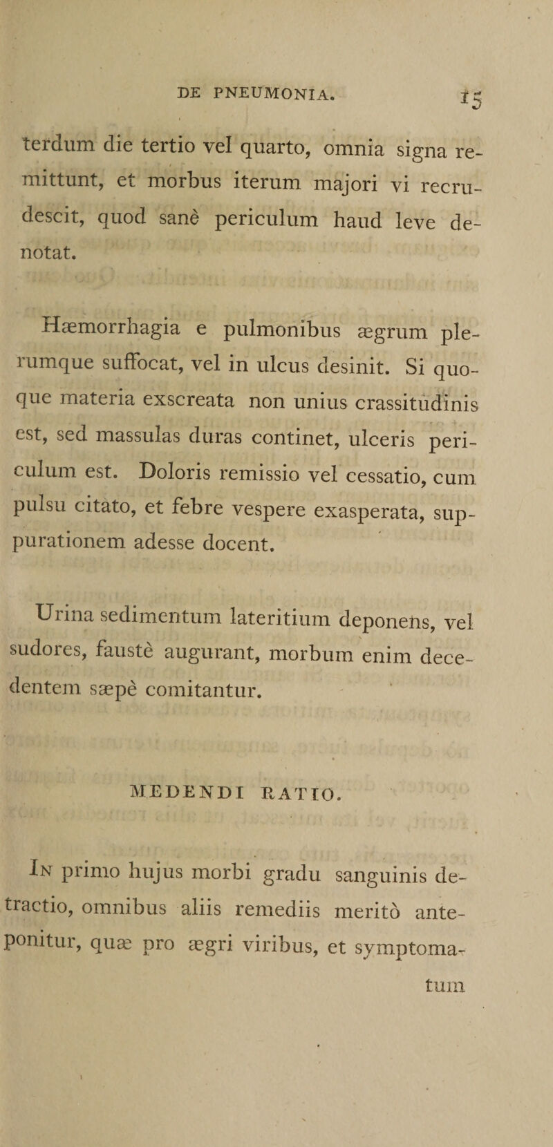 ^5 terdum die tertio vel quarto, omnia signa re¬ mittunt, et morbus iterum majori vi recru¬ descit, quod sane periculum haud leve de¬ notat. Haemorrhagia e pulmonibus aegrum ple¬ rumque suffocat, vel in ulcus desinit. Si quo¬ que materia exscreata non unius crassitudinis est, sed massulas duras continet, ulceris peri¬ culum est. Doloris remissio vel cessatio, cum pulsu citato, et febre vespere exasperata, sup¬ purationem adesse docent. Urina sedimentum lateritium deponens, vel sudores, fauste augurant, morbum enim dece¬ dentem ssepe comitantur. MEDENDI EATTO. In primo hujus morbi gradu sanguinis de¬ tractio, omnibus aliis remediis merito ante¬ ponitur, quas pro aegri viribus, et symptoma¬ tum