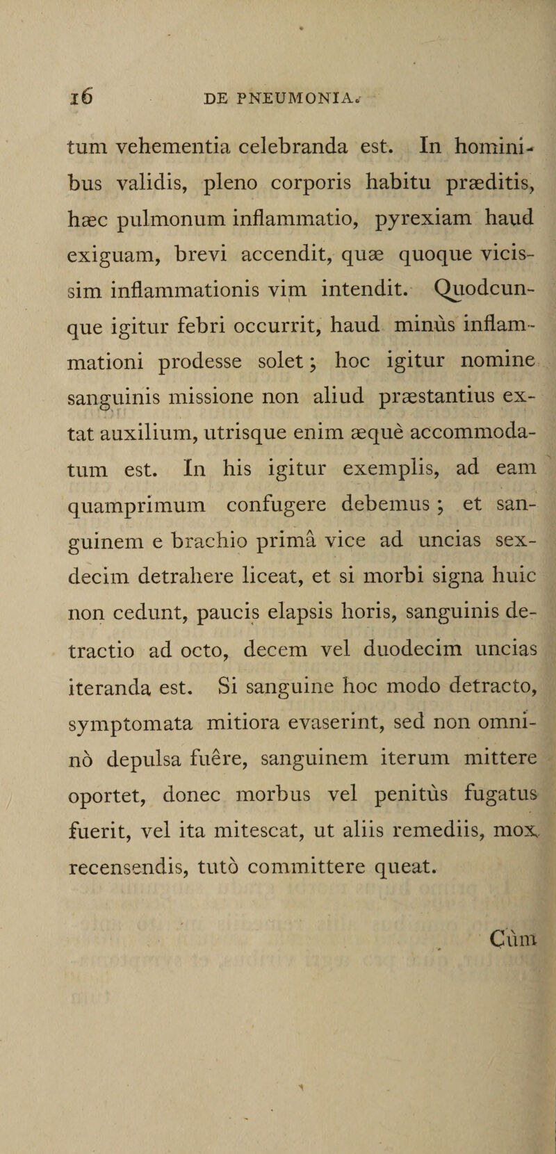 tum vehementia celebranda est. In homini¬ bus validis, pleno corporis habitu praeditis, haec pulmonum inflammatio, pyrexiam haud exiguam, brevi accendit, quae quoque vicis- sim inflammationis vim intendit. Quodcun¬ que igitur febri occurrit, haud minus inflam¬ mationi prodesse solet; hoc igitur nomine sanguinis missione non aliud praestantius ex- tat auxilium, utrisque enim aeque accommoda¬ tum est. In his igitur exemplis, ad eam quamprimum confugere debemus ; et san¬ guinem e brachio prima vice ad uncias sex- decim detrahere liceat, et si morbi signa huic non cedunt, paucis elapsis horis, sanguinis de¬ tractio ad octo, decem vel duodecim uncias iteranda est. Si sanguine hoc modo detracto, symptomata mitiora evaserint, sed non omni¬ no depulsa fuere, sanguinem iterum mittere oportet, donec morbus vel penitus fugatus fuerit, vel ita mitescat, ut aliis remediis, mox recensendis, tuto committere queat.