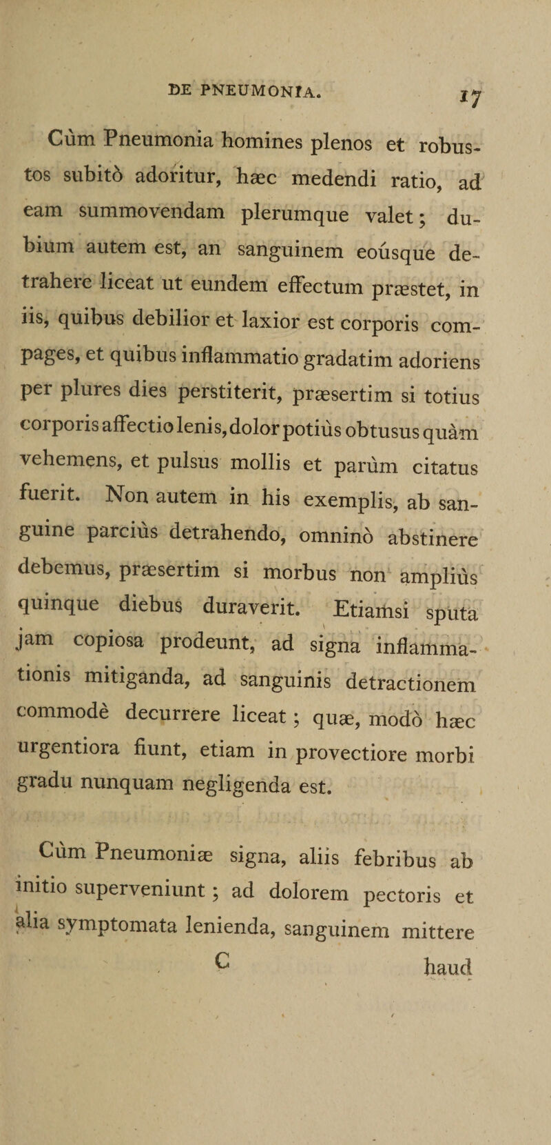 ^7 Cum Pneumonia homines plenos et robus- tos subito adoritur, haec medendi ratio, ad eam summovendam plerumque valet; du¬ bium autem est, an sanguinem eousque de¬ trahere liceat ut eundem effectum praestet, in iis, quibus debilior et laxior est corporis com¬ pages, et quibus inflammatio gradatim adoriens per plures dies perstiterit, praesertim si totius corporis affectio lenis, dolor potius obtusus qu^m vehemens, et pulsus mollis et parum citatus fuerit. Non autem in his exemplis, ab san¬ guine parcius detrahendo, omnino abstinere debemus, praesertim si morbus non amplius' quinque diebus duraverit. Etiamsi sputa jam copiosa prodeunt, ad signa inflamma- - tionis mitiganda, ad sanguinis detractionem commode decurrere liceat; quse, modo h^c urgentiora fiunt, etiam in provectiore morbi gradu nunquam negligenda est. Cum Pneumoniae signa, aliis febribus ab initio superveniunt; ad dolorem pectoris et alia symptomata lenienda, sanguinem mittere ^ haud