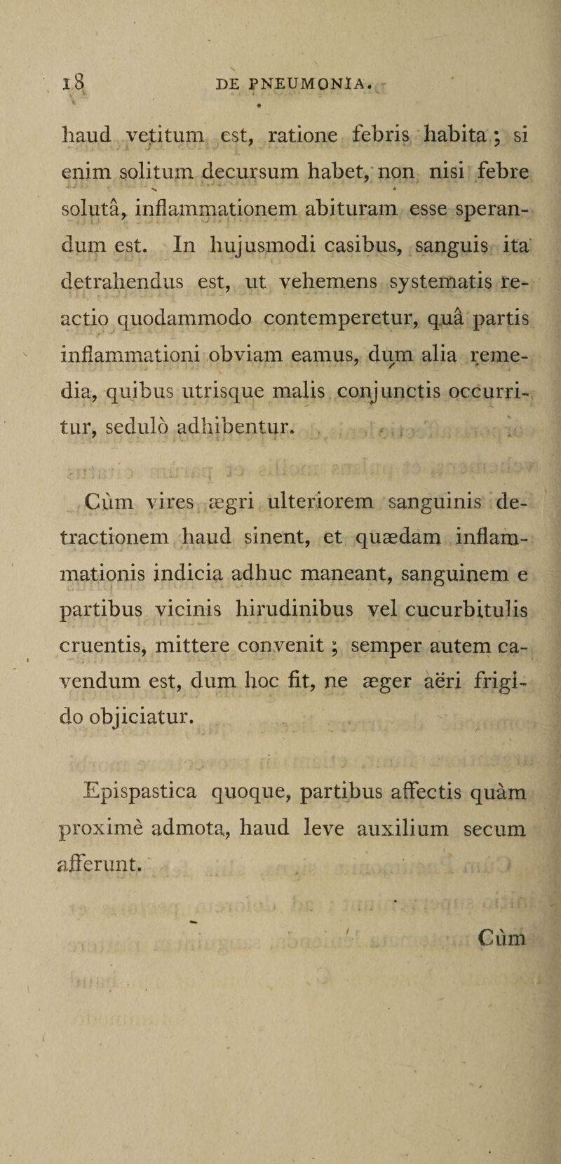 't. haud vejtitum est, ratione febris habita; si enim solitum decursum habet,'non nisi febre soluta, inflammationem abituram esse speran¬ dum est. In hujusmodi casibus, sanguis ita detrahendus est, ut vehemens systematis re¬ actio quodammodo contemperetur, q,ua partis f inflammationi obviam eamus, dum alia reme- dia, quibus utrisque malis conjunctis occurri¬ tur, sedulo adhibentur. . . * . ^ Cum vires cCgri ulteriorem sanguinis de¬ tractionem liaud sinent, et quasdam inflam¬ mationis indicia adhuc maneant, sanguinem e partibus vicinis hirudinibus vel cucurbitulis cruentis, mittere convenit; semper autem ca¬ vendum est, dum hoc fit, ne aeger aeri frigi¬ do objiciatur. Epispastica quoque, partibus affectis quam proxime admota, haud leve auxilium secum afferunt.' Cum I