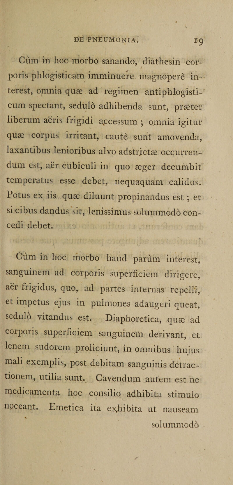 Cum in hoc morbo sanando, diathesin cor- poris phlogisticam imminuere magnopere in-' terest, omnia quas ad regimen antiphlogisti-' cum spectant, sedulo adhibenda sunt, praster liberum aeris frigidi apcessum ; omnia igitur qu^ corpus irritant, caute sunt amovenda, laxantibus lenioribus alvo adstrictas occurren¬ dum est, aer cubiculi in quo asger decumbit temperatus esse debet, nequaquam calidus. Potus ex iis quas diluunt propinandus est; et si cibus dandus sit, lenissimus solummodo con¬ cedi debet. Cum in hoc morbo haud parum interest, sanguinem ad corporis superficiem dirigere, aer frigidus, quo, ad partes internas repelli, et impetus ejus in pulmones adaugeri queat, sedulo vitandus est. Diaphoretica, quae ad corporis superficiem sanguinem derivant, et lenem sudorem proliciunt, in omnibus hujus mali exemplis, post debitam sanguinis detrac¬ tionem, utilia simt. Cavendum autem est ne medicamenta hoc consilio adhibita stimulo noceant. Emetica ita ex,hibita ut nauseam % solummodo ^