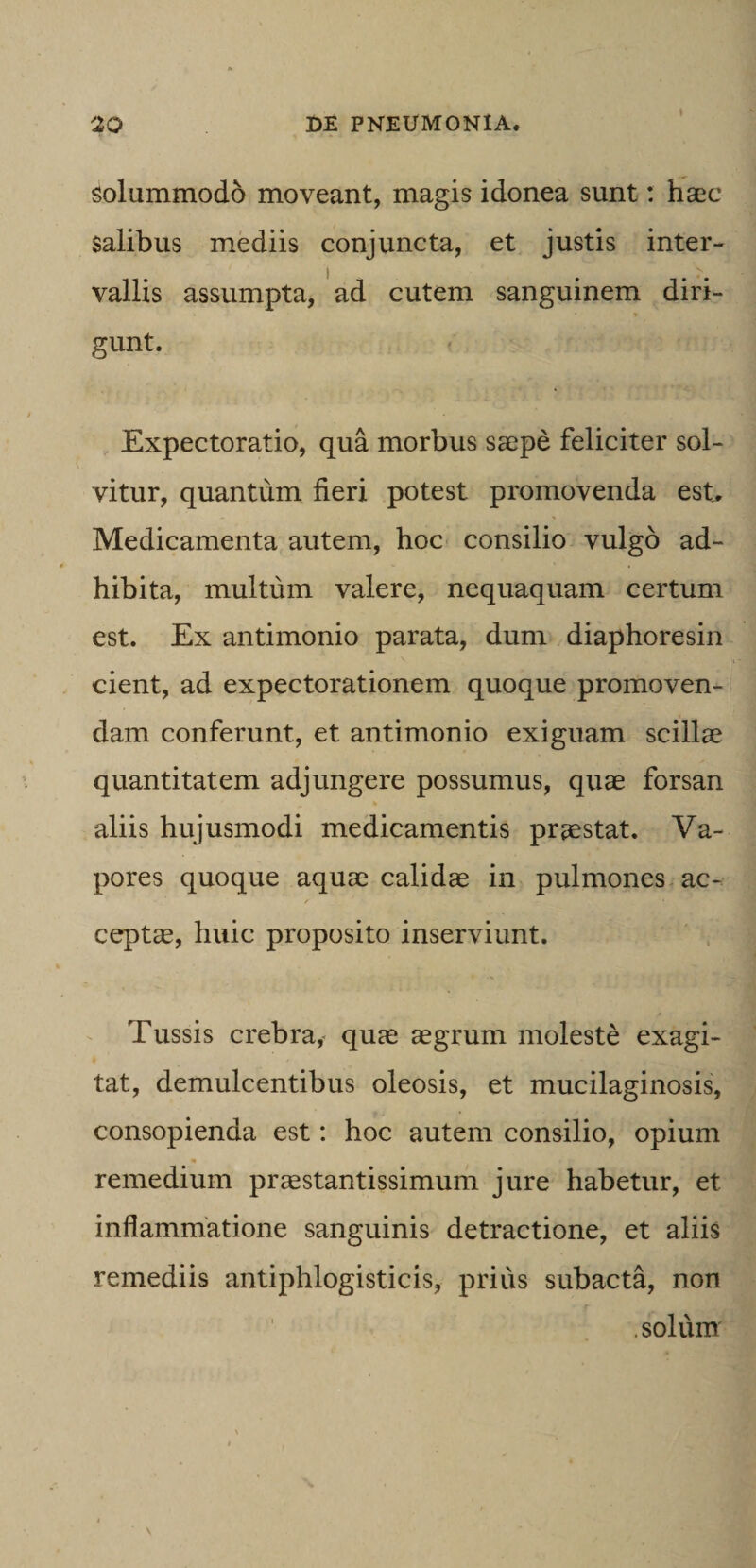 1 solummodo moveant, magis idonea sunt: haec salibus mediis conjuncta, et justis inter¬ vallis assumpta, 'ad cutem sanguinem diri¬ gunt. f Expectoratio, qua morbus saepe feliciter sol¬ vitur, quantum fieri potest promovenda est^ Medicamenta autem, hoc consilio vulgo ad¬ hibita, multum valere, nequaquam certum est. Ex antimonio parata, dum diaphoresin cient, ad expectorationem quoque promoven¬ dam conferunt, et antimonio exiguam scillae quantitatem adjungere possumus, quae forsan aliis hujusmodi medicamentis praestat. Va¬ pores quoque aquae calidae in pulmones ac¬ cepta, huic proposito inserviunt. Tussis crebra,’ quae aegrum moleste exagi¬ tat, demulcentibus oleosis, et mucilaginosis, consopienda est: hoc autem consilio, opium remedium praestantissimum jure habetur, et inflammatione sanguinis detractione, et aliis remediis antiphlogisticis, prius subacta, non .solum