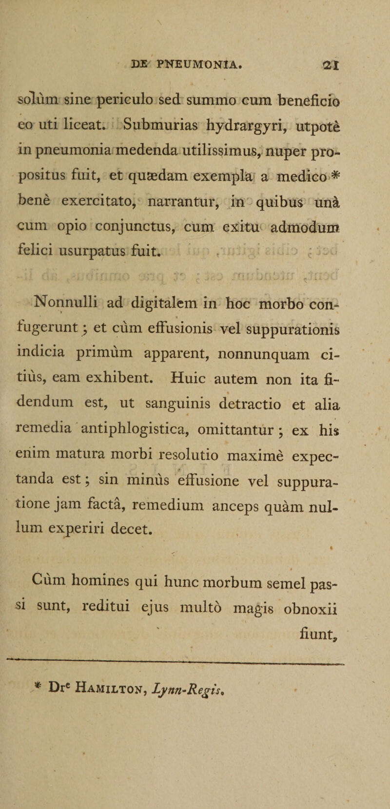 solum sine periculo sed summo cum beneficio eo uti liceat. Submurias hydrargyri, utpote in pneumonia medenda utilissimus, nuper pro¬ positus fuit, et quaedam exempla' a medico&gt;* » bene exercitato, narrantur, in' quibus uni, cum opio conjunctus, cum exitut admodUm felici usurpatus fuit. , . . c i Nonnulli ad digitalem in hoc morbo con- tugerunt; et cum effusionis vel suppurationis indicia primum apparent, nonnunquam ci¬ tius, eam exhibent. Huic autem non ita fi¬ dendum est, ut sanguinis detractio et alia remedia antiphlogistica, omittantur; ex his enim matura morbi resolutio maxime expec- tanda est; sin minus effusione vel suppura¬ tione jam facta, remedium anceps quam nul¬ lum experiri decet. * Cum homines qui hunc morbum semel pas¬ si sunt, reditui ejus multo magis obnoxii fiunt. Dr« Hamilton, Lynn-Re^ts.