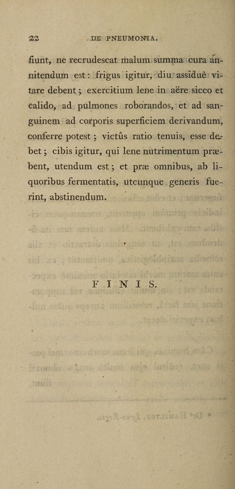 fiunt, ne recrudescat malum summa cura an¬ nitendum est: frigus ‘ igitur, diu assidue vi¬ tare debent; exerckium lene in aere sicco et calido, ad pulmones roborandos, et ad san¬ guinem ad corporis superficiem derivandum, conferre potest; victus ratio tenuis, esse der bet; cibis igitur, qui lene nutrimentum pro¬ bent, utendum est; et prae omnibus, ab li¬ quoribus fermentatis, utcunque generis fue¬ rint, abstinendum.