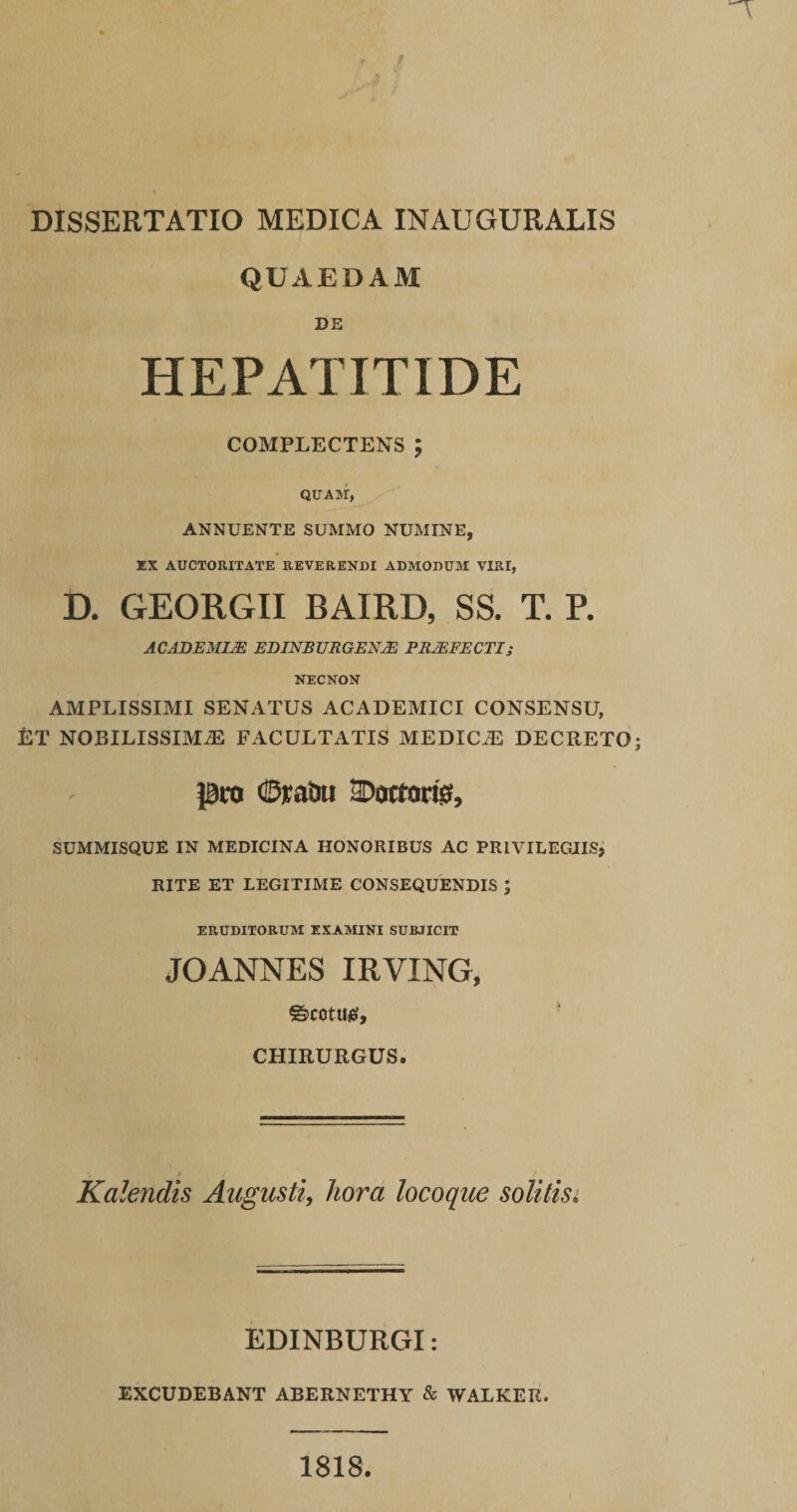 DISSERTATIO MEDICA INAUGURALIS QUAEDAM DE HEPATITIDE COMPLECTENS ; QUAM, ANNUENTE SUMMO NUMINE, EX AUCTORITATE REVERENDI ADMODUM VIRI, D. GEORGII BAIRD, SS. T. P. A CADEMI2E EDINB URGENJE PRJEFECTI,• NECNON AMPLISSIMI SENATUS ACADEMICI CONSENSU, ftT NOBILISSIMAE FACULTATIS MEDICaE DECRETO pro ©rata SDottorfe, SUMMISQUE IN MEDICINA HONORIBUS AC PRIVILEGIIS, RITE ET LEGITIME CONSEQUENDIS ; ERUDITORUM EXAMINI SUBJICIT JOANNES IRVING, ©COtUtf, CHIRURGUS. Kalendis Augusti, hora locoque solitis. EDINBURGI: EXCUDEBANT ABERNETHY &amp; WALKER. 1818