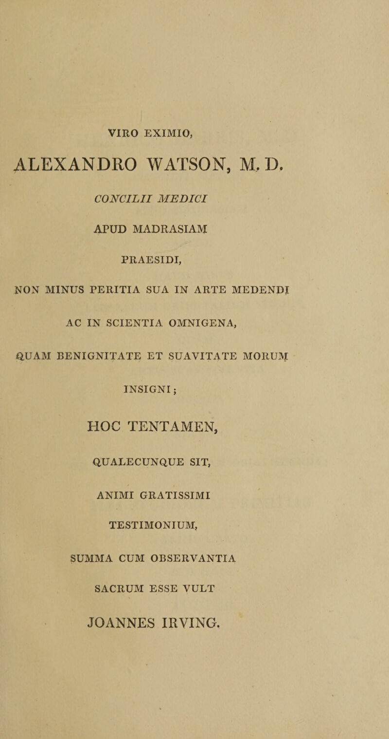 VIRO EXIMIO, ALEXANDRO WATSON, M, D. CONCILII MEDICI APUD MADRASIAM PRAESIDI, NON MINUS PERITIA SUA IN ARTE MEDENDI AC IN SCIENTIA OMNIGENA, QUAM BENIGNITATE ET SUAVITATE MORUM INSIGNI; HOC TENTAMEN, QUALECUNQUE SIT, ANIMI GRATISSIMI TESTIMONIUM, SUMMA CUM OBSERVANTIA SACRUM ESSE VULT JOANNES IRVING