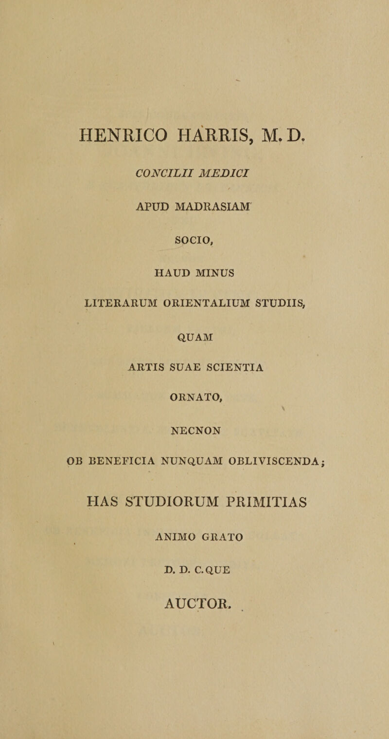 HENRICO HARRIS, M. D. CONCILII MEDICI APUD MADRASIAM SOCIO, HAUD MINUS LITERARUM ORIENTALIUM STUDIIS, QUAM ARTIS SUAE SCIENTIA ORNATO, NECNON OB BENEFICIA NUNQUAM OBLIVISCENDA HAS STUDIORUM PRIMITIAS ANIMO GRATO D. D. C. QUE AUCTOR