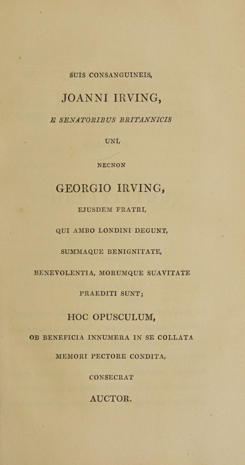 SUIS CONSANGUINEIS, JOANNI IRVING, E SENATORIBUS BRITANNICIS UNI, NECNON GEORGIO IRVING, EJUSDEM FRATRI, QUI AMBO LONDINI DEGUNT, SUMMAQUE BENIGNITATE, BENEVOLENTIA, MORUMQUE SUAVITATE PRAEDITI SUNT; HOC OPUSCULUM, OB BENEFICIA INNUMERA IN SE COLLATA MEMORI PECTORE CONDITA, CONSECRAT AUCTOR. i