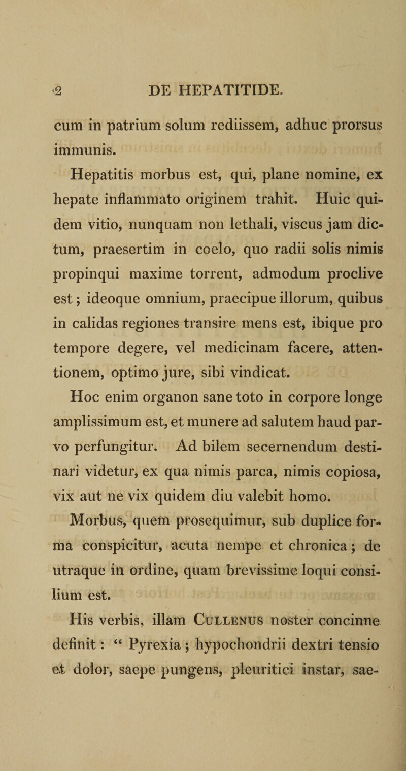 cum in patrium solum rediissem, adhuc prorsus immunis. Hepatitis morbus est, qui, plane nomine, ex hepate inflammato originem trahit. Huic qui¬ dem vitio, nunquam non lethali, viscus jam dic¬ tum, praesertim in coelo, quo radii solis nimis propinqui maxime torrent, admodum proclive est; ideoque omnium, praecipue illorum, quibus in calidas regiones transire mens est, ibique pro tempore degere, vel medicinam facere, atten¬ tionem, optimo jure, sibi vindicat. Hoc enim organon sane toto in corpore longe amplissimum est, et munere ad salutem haud par¬ vo perfungitur. Ad bilem secernendum desti¬ nari videtur, ex qua nimis parca, nimis copiosa, vix aut ne vix quidem diu valebit homo. Morbus, quem prosequimur, sub duplice for¬ ma conspicitur, acuta nempe et chronica; de utraque in ordine, quam brevissime loqui consi¬ lium est. His verbis, illam Cullenus noster concinne definit: “ Pyrexia ; hypochondrii dextri tensio et dolor, saepe pungens, pleuritici instar, sae-