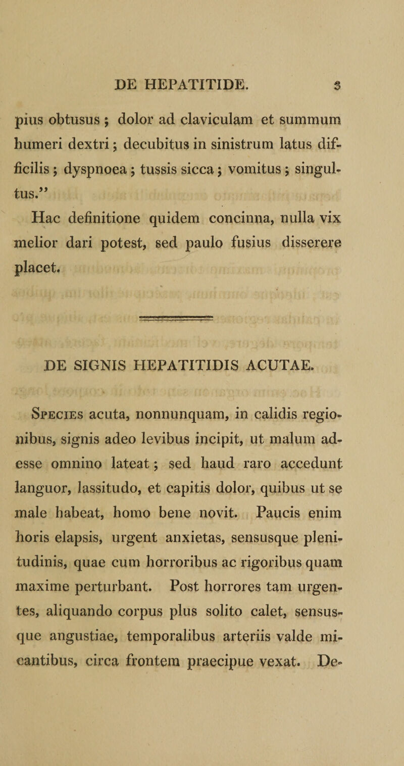 pius obtusus ; dolor ad claviculam et summum humeri dextri; decubitus in sinistrum latus dif¬ ficilis ; dyspnoea ; tussis sicca; vomitus ; singul¬ tus.” Hac definitione quidem concinna, nulla vix melior dari potest, sed paulo fusius disserere placet. DE SIGNIS HEPATITIDIS ACUTAE. Species acuta, nonnunquam, in calidis regio¬ nibus, signis adeo levibus incipit, ut malum ad¬ esse omnino lateat; sed haud raro accedunt languor, lassitudo, et capitis dolor, quibus ut se male habeat, homo bene novit. Paucis enim horis elapsis, urgent anxietas, sensusque pleni¬ tudinis, quae cum horroribus ac rigoribus quam maxime perturbant. Post horrores tam urgen¬ tes, aliquando corpus plus solito calet, sensus¬ que angustiae, temporalibus arteriis valde mi¬ cantibus, circa frontem praecipue vexat. De-