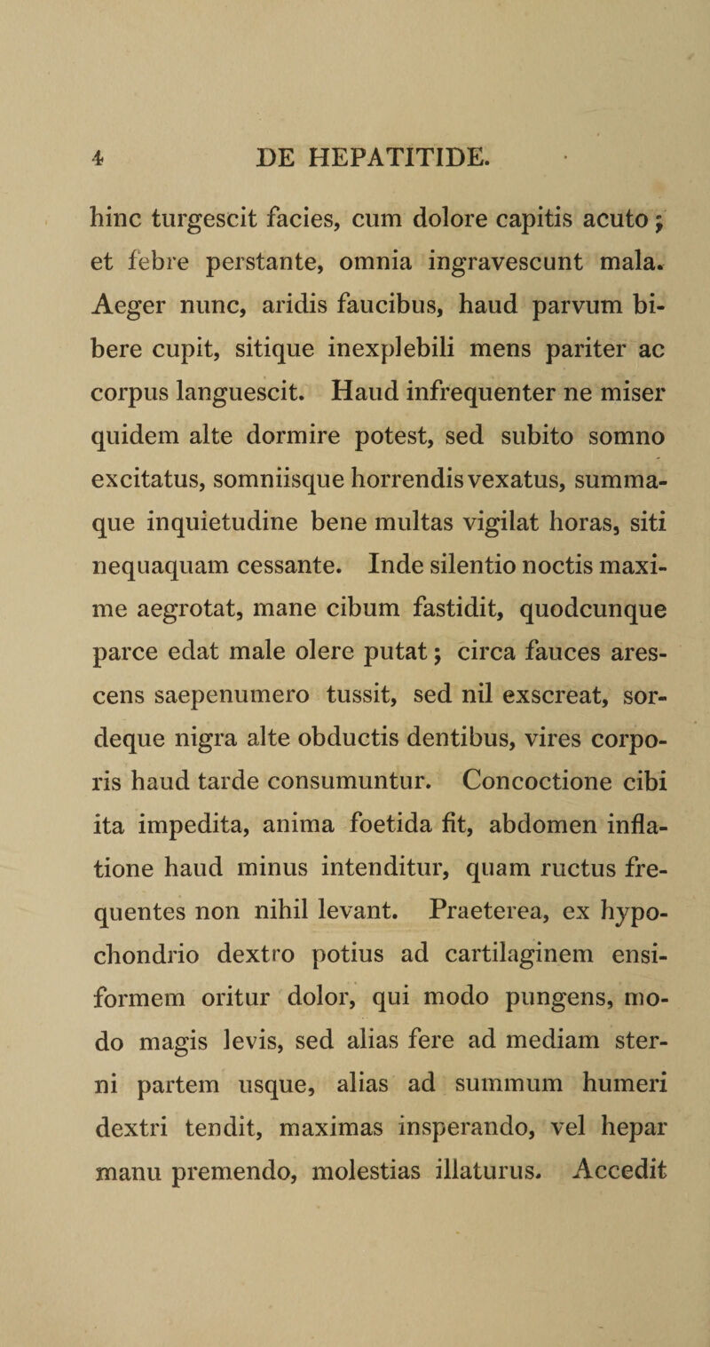 hinc turgescit facies, cum dolore capitis acuto; et febre perstante, omnia ingravescunt mala. Aeger nunc, aridis faucibus, haud parvum bi¬ bere cupit, sitique inexplebili mens pariter ac corpus languescit. Haud infrequenter ne miser quidem alte dormire potest, sed subito somno excitatus, somniisque horrendis vexatus, summa¬ que inquietudine bene multas vigilat horas, siti nequaquam cessante. Inde silentio noctis maxi¬ me aegrotat, mane cibum fastidit, quodcunque parce edat male olere putat; circa fauces ares¬ cens saepenumero tussit, sed nil exscreat, sor¬ deque nigra alte obductis dentibus, vires corpo¬ ris haud tarde consumuntur. Concoctione cibi ita impedita, anima foetida fit, abdomen infla¬ tione haud minus intenditur, quam ructus fre¬ quentes non nihil levant. Praeterea, ex hypo¬ chondrio dextro potius ad cartilaginem ensi- formem oritur dolor, qui modo pungens, mo¬ do magis levis, sed alias fere ad mediam ster¬ ni partem usque, alias ad summum humeri dextri tendit, maximas insperando, vel hepar manu premendo, molestias illaturus. Accedit