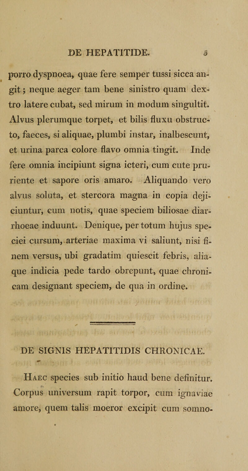 porro dyspnoea, quae fere semper tussi sicca an¬ git ; neque aeger tam bene sinistro quam dex¬ tro latere cubat, sed mirum in modum singultit. Alvus plerumque torpet, et bilis fluxu obstruc¬ to, faeces, si aliquae, plumbi instar, inalbescunt, et urina parca colore flavo omnia tingit. Inde fere omnia incipiunt signa icteri, cum cute pru¬ riente et sapore oris amaro. Aliquando vero alvus soluta, et stercora magna in copia deji¬ ciuntur, cum notis, quae speciem biliosae diar¬ rhoeae induunt. Denique, per totum hujus spe¬ ciei cursum, arteriae maxima vi saliunt, nisi fi¬ nem versus, ubi gradatim quiescit febris, alia¬ que indicia pede tardo obrepunt, quae chroni¬ cam designant speciem, de qua in ordine. DE SIGNIS HEPATITIDIS CHRONICAE. Haec species sub initio haud bene definitur. Corpus universum rapit torpor, cum ignaviae amore, quem talis moeror excipit cum somno-