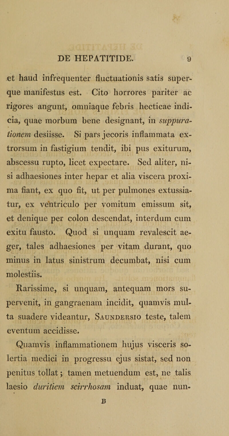 et haud infrequenter fluctuationis satis super- que manifestus est. Cito horrores pariter ac rigores angunt, omniaque febris hecticae indi¬ cia, quae morbum bene designant, in suppura- * tionem desiisse. Si pars jecoris inflammata ex- trorsum in fastigium tendit, ibi pus exiturum, abscessu rupto, licet expectare. Sed aliter, ni¬ si adhaesiones inter hepar et alia viscera proxi¬ ma fiant, ex quo fit, ut per pulmones extussia¬ tur, ex ventriculo per vomitum emissum sit, et denique per colon descendat, interdum cum exitu fausto. Quod si unquam revalescit ae¬ ger, tales adhaesiones per vitam durant, quo minus in latus sinistrum decumbat, nisi cum molestiis. Rarissime, si unquam, antequam mors su¬ pervenit, in gangraenam incidit, quamvis mul¬ ta suadere videantur, Saundersio teste, talem eventum accidisse. Quamvis inflammationem hujus visceris so- lertia medici in progressu ejus sistat, sed non penitus tollat; tamen metuendum est, ne talis laesio duritiem scirrhosam induat, quae nun- B