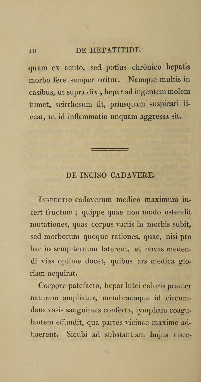 quam ex acuto, sed potius chronico hepatis morbo fere semper oritur. Namque multis in casibus, ut supra dixi, hepar ad ingentem molem tumet, scirrhosum fit, priusquam suspicari li¬ ceat, ut id inflammatio unquam aggressa sit. DE INCISO CADAVERE. \ Inspectio cadaverum medico maximum in¬ fert fructum ; quippe quae non modo ostendit mutationes, quas corpus variis in morbis subit, sed morborum quoque rationes, quae, nisi pro hac in sempiternum laterent, et novas meden¬ di vias optime docet, quibus ars medica glo¬ riam acquirat. Corpore patefacto, hepar lutei coloris praeter naturam ampliatur, membranaque id circum¬ dans vasis sanguineis conferta, lympham coagu¬ lantem effundit, qua partes vicinae maxime ad¬ haerent. Sicubi ad substantiam hujus visce-