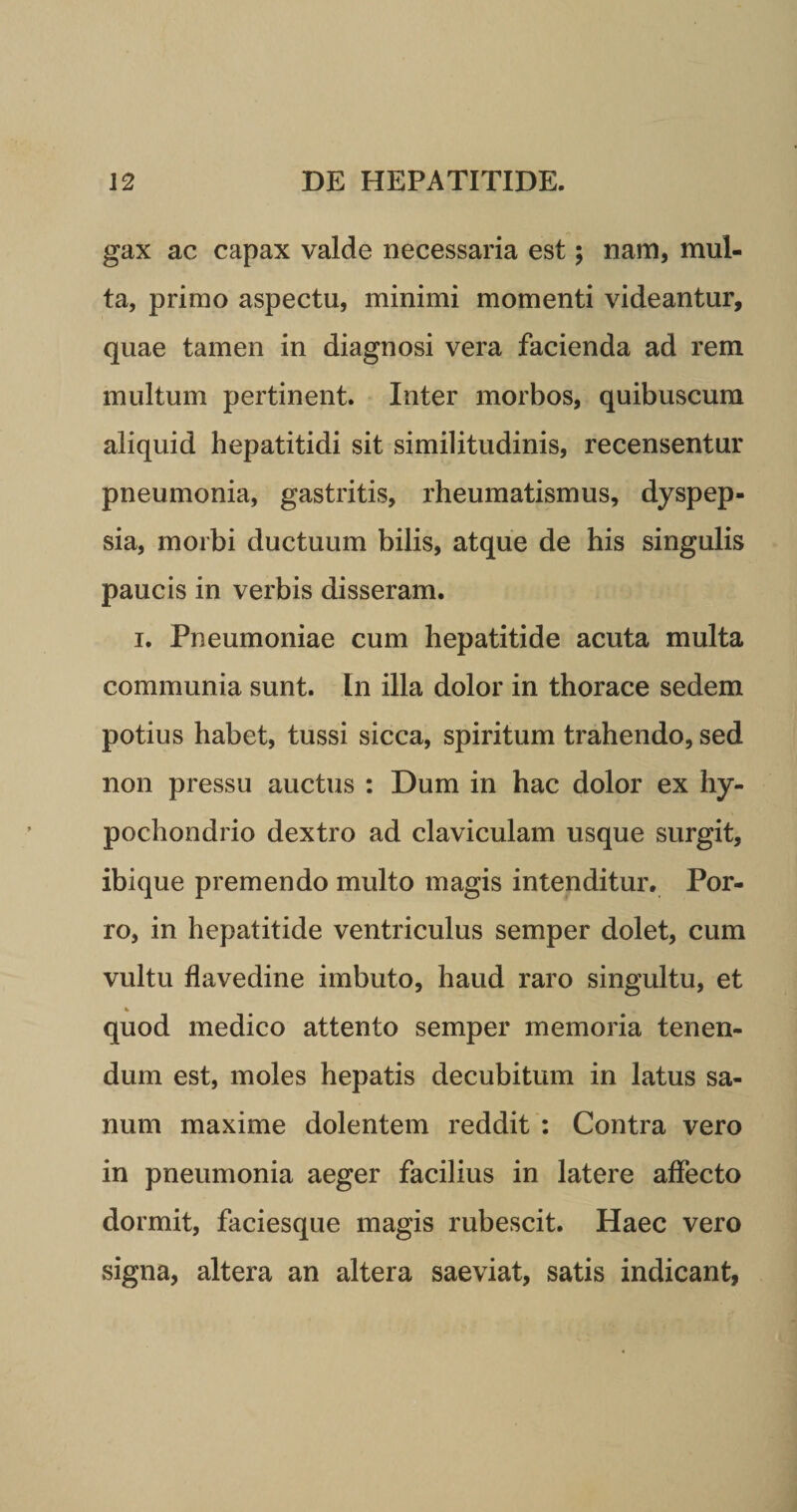 gax ac capax valde necessaria est; nam, mul¬ ta, primo aspectu, minimi momenti videantur, quae tamen in diagnosi vera facienda ad rem multum pertinent. Inter morbos, quibuscum aliquid hepatitidi sit similitudinis, recensentur pneumonia, gastritis, rheumatismus, dyspep¬ sia, morbi ductuum bilis, atque de his singulis paucis in verbis disseram. i. Pneumoniae cum hepatitide acuta multa communia sunt. In illa dolor in thorace sedem potius habet, tussi sicca, spiritum trahendo, sed non pressu auctus : Dum in hac dolor ex hy¬ pochondrio dextro ad claviculam usque surgit, ibique premendo multo magis intenditur. Por¬ ro, in hepatitide ventriculus semper dolet, cum vultu flavedine imbuto, haud raro singultu, et % quod medico attento semper memoria tenen¬ dum est, moles hepatis decubitum in latus sa¬ num maxime dolentem reddit : Contra vero in pneumonia aeger facilius in latere affecto dormit, faciesque magis rubescit. Haec vero signa, altera an altera saeviat, satis indicant,