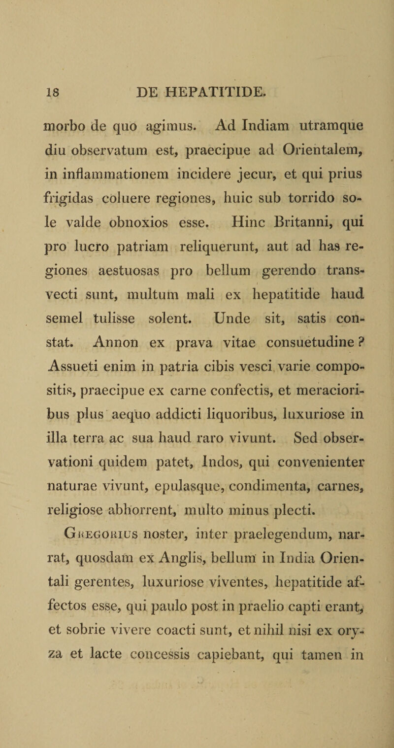 morbo de quo agimus. Ad Indiam utramque diu observatum est, praecipue ad Orientalem, in inflammationem incidere jecur, et qui prius frigidas coluere regiones, huic sub torrido so¬ le valde obnoxios esse. Hinc Britanni, qui pro lucro patriam reliquerunt, aut ad has re¬ giones aestuosas pro bellum gerendo trans¬ vecti sunt, multum mali ex hepatitide haud semel tulisse solent. Unde sit, satis con¬ stat. Annon ex prava vitae consuetudine ? Assueti enim in patria cibis vesci varie compo¬ sitis, praecipue ex carne confectis, et meraciori¬ bus plus aequo addicti liquoribus, luxuriose in illa terra ac sua haud raro vivunt. Sed obser¬ vationi quidem patet, Indos, qui convenienter naturae vivunt, epulasque, condimenta, carnes, religiose abhorrent, inulto minus plecti. Gkegokius noster, inter praelegendum, nar¬ rat, quosdam ex Anglis, bellum in India Orien¬ tali gerentes, luxuriose viventes, hepatitide af¬ fectos esse, qui paulo post in praelio capti erant, et sobrie vivere coacti sunt, et nihil nisi ex ory¬ za et lacte concessis capiebant, qui tamen in