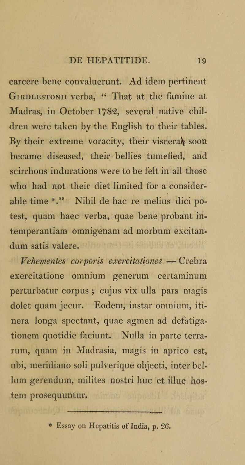 carcere bene convaluerunt. Ad idem pertinent Girdlestonii verba, “ That at the famine at Madras, in October 1782, several native chil- dren were taken by the English to their tables. By their extreme voracity, their viscera^ soon became diseased, their bellies tumefied, and scirrhous indurations were to be felt in ali those who had not their diet limited for a consider- * able time V’ Nihil de hac re melius dici po¬ test, quam haec verba, quae bene probant in¬ temperantiam omnigenam ad morbum excitan¬ dum satis valere. Vehementes corporis exercitationes. — Crebra exercitatione omnium generum certaminum perturbatur corpus ; cujus vix ulla pars magis dolet quam jecur. Eodem, instar omnium, iti¬ nera longa spectant, quae agmen ad defatiga¬ tionem quotidie faciunt. Nulla in parte terra¬ rum, quam in Madrasia, magis in aprico est, ubi, meridiano soli pulverique objecti, inter bel¬ lum gerendum, milites nostri huc et illuc hos¬ tem prosequuntur. * Essay on Hepatitis of India, p. 26.