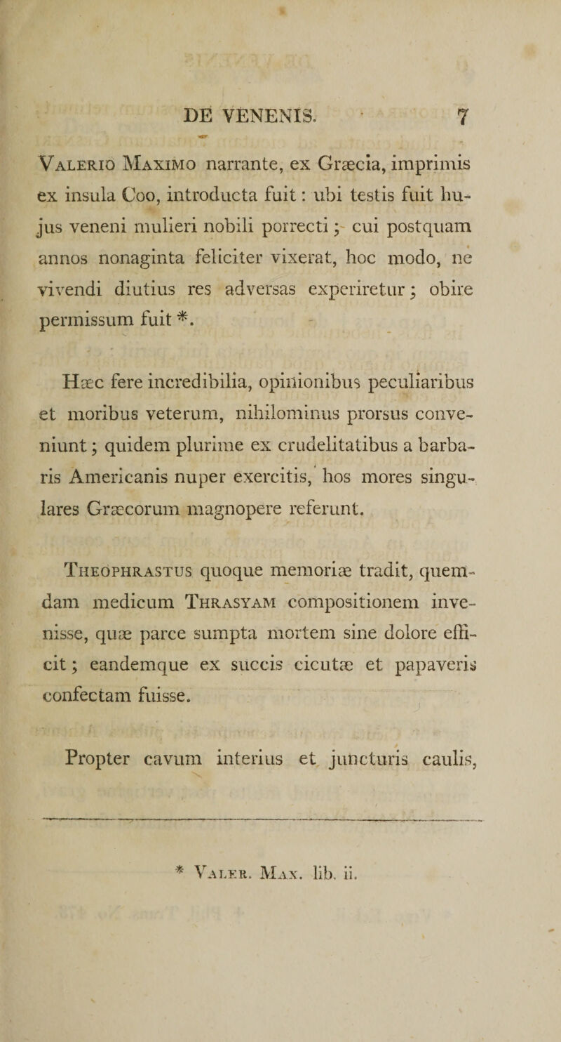 Valerio Maximo narrante, ex Graecia, imprimis ex insula Coo, introducta fuit: ubi testis fuit hu¬ jus veneni mulieri nobili porrecti; cui postquam annos nonaginta feliciter vixerat, hoc modo, ne vivendi diutius res adversas experiretur; obire permissum fuit Haec fere incredibilia, opinionibus peculiaribus et moribus veterum, nihilominus prorsus conve¬ niunt ; quidem plurime ex crudelitatibus a barba¬ ris Americanis nuper exercitis, hos mores singu¬ lares Graecorum magnopere referunt. Theophrastus quoque memoriae tradit, quem¬ dam medicum Thrasyam compositionem inve¬ nisse, quae parce sumpta mortem sine dolore effi¬ cit ; eandemque ex succis cicutae et papaveris confectam fuisse. Propter cavum interius et juncturis caulis, * Valer. Max. lib. ii.