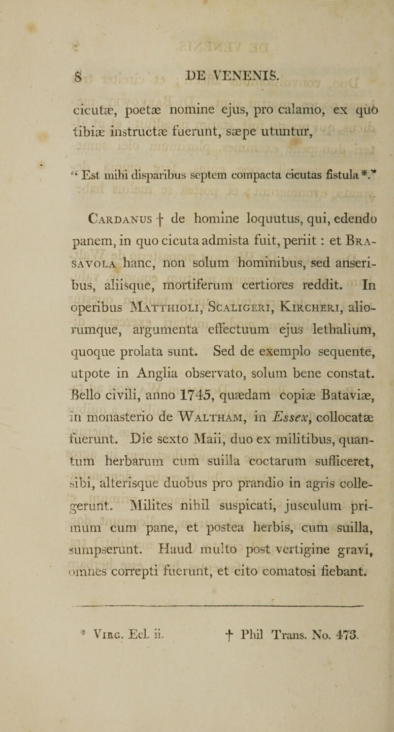 cicuta?, poeta? nomine ejus, pro calamo, ex quo tibiae instructa? fuerunt, saepe utuntur, Est mihi disparibus septem compacta cicutas fistula Cardanus f de homine loquutus, qui, edendo panem, in quo cicuta admista fuit, periit: et Bra- savola hanc, non solum hominibus, sed anseri¬ bus, aliisque, mortiferum certiores reddit. In operibus Matthioli, Scaligeri, Kircheri, alio- rumque, argumenta effectuum ejus lethalium, quoque prolata sunt. Sed de exemplo sequente, utpote in Anglia observato, solum bene constat. Bello civili, anno 1745, quaedam copiae Bataviae, in monasterio de Waltham, in Essex, collocatae fuerunt. Die sexto Maii, duo ex militibus, quan¬ tum herbarum cum suilla coctarum sufficeret, sibi, alterisque duobus pro prandio in agris colle¬ gerunt. Milites nihil suspicati, jusculum pri¬ mum cum pane, et postea herbis, cum suilla, sumpserunt. Haud multo post vertigine gravi, omnes correpti fuerunt, et cito comatosi fiebant. * Virg. Ecl. iL f Pliil Trans. No. 473.