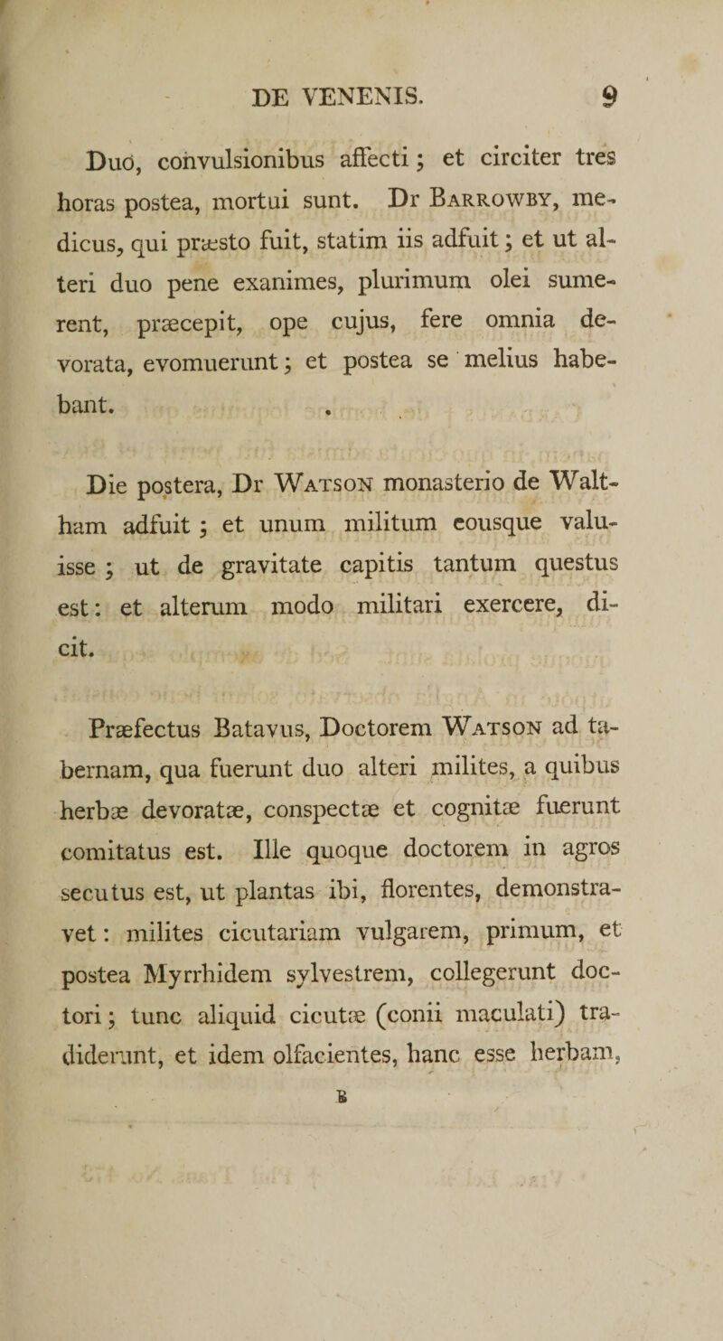 Duo, convulsionibus affecti; et circiter tres horas postea, mortui sunt. Dr Barrowby, me¬ dicus, qui praesto fuit, statim iis adfuit; et ut al¬ teri duo pene exanimes, plurimum olei sume¬ rent, praecepit, ope cujus, fere omnia de¬ vorata, evomuerunt; et postea se melius habe¬ bant. Die postera, Dr Watson monasterio de Walt- ham adfuit \ et unum militum eousque valu¬ isse ; ut de gravitate capitis tantum questus est: et alterum modo militari exercere, di¬ cit. Praefectus Batavus, Doctorem Watson ad ta¬ bernam, qua fuerunt duo alteri milites, a quibus herbae devoratae, conspectae et cognitae fuerunt comitatus est. Ille quoque doctorem in agros secutus est, ut plantas ibi, florentes, demonstra- vet: milites cicutariam vulgarem, primum, et postea Myrrhidem sylvestrem, collegerunt doc- tori; tunc aliquid cicutae (conii maculati) tra¬ diderunt, et idem olfacientes, hanc esse herbam.