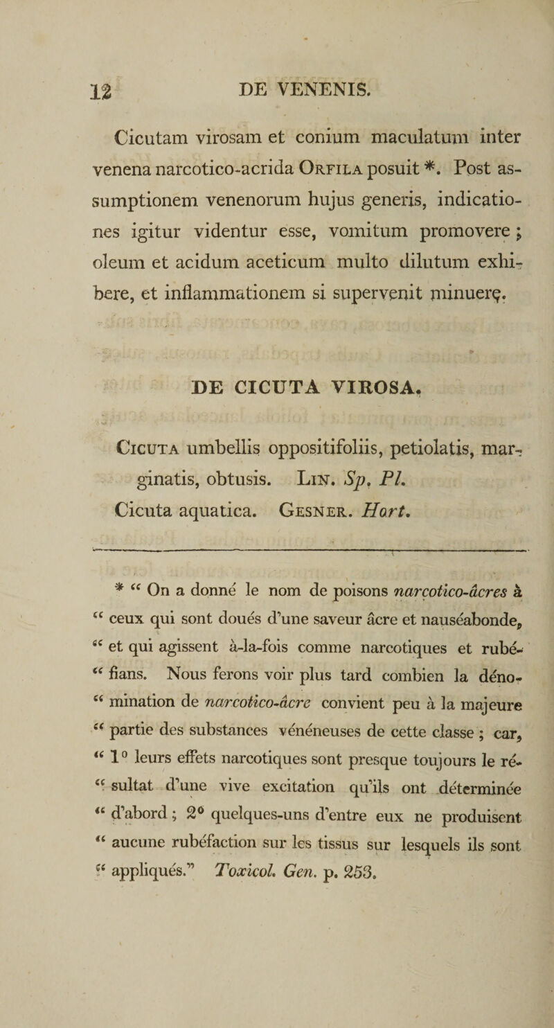 Cicutam virosam et conium maculatum inter venena narcotico-acrida Orfiea posuit *. Post as¬ sumptionem venenorum hujus generis, indicatio¬ nes igitur videntur esse, vomitum promovere; oleum et acidum aceticum multo dilutum exhi¬ bere, et inflammationem si supervenit minuer*?. DE CICUTA VIROSA, •J V»  * ’ , i . , J ( V ' „ /I * , '««K Cicuta umbellis oppositifoliis, petiolatis, mar¬ ginatis, obtusis. Lnsr. Sp. PL Cicuta aquatica. Gesner. Hort. * 44 On a donne le nom de poisons narcotico-acres a 4C ceux qui sont doues d^ne saveur acre et nauseabonde9 fiC et qui agissent a-la-fois comme narcotiques et rube- 44 flans. Nous ferons voir plus tard combien la deno- 44 mination de narcotico-acre convient peu a la majeure 44 partie des substances veneneuses de cette classe ; car, “ 1° leurs effets narcotiques sont presque toujours le re- 44 sultat d’une vive excitation qu iis ont determinee 44 d’abord; 2° quelques-uns Ventre eux ne produisent 44 aucune rubefaction sur les tissus sur lesquels iis sont 44 appliqueV’ Toxicol. Gen. p. 253.