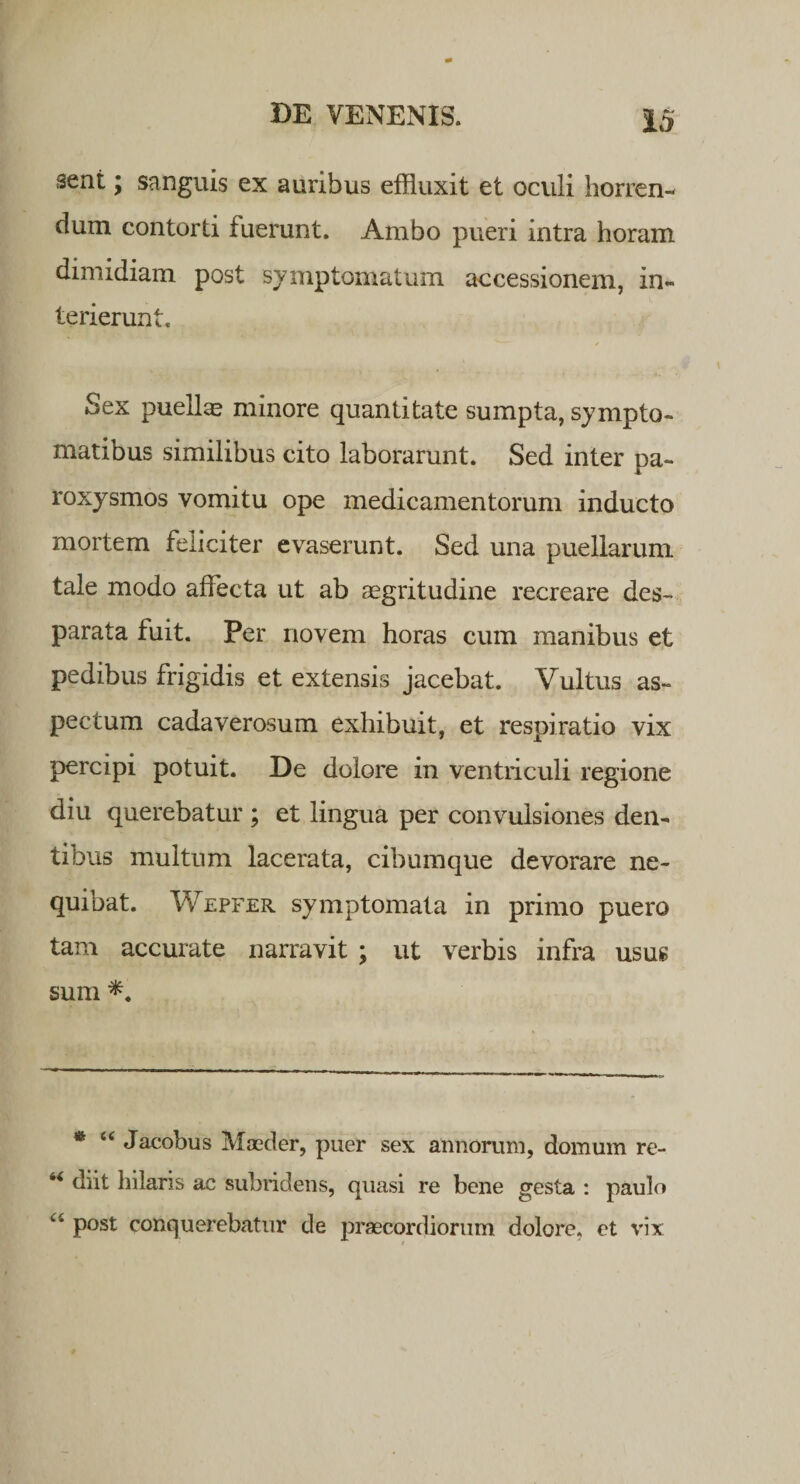 sent; sanguis ex auribus effluxit et oculi horren¬ dum contorti fuerunt. Ambo pueri intra horam dimidiam post symptomatum accessionem, in¬ terierunt. Sex puellas minore quantitate sumpta, sympto¬ matibus similibus cito laborarunt. Sed inter pa¬ roxysmos vomitu ope medicamentorum inducto mortem feliciter evaserunt. Sed una puellarum tale modo affecta ut ab aegritudine recreare des- parata fuit. Per novem horas cum manibus et pedibus frigidis et extensis jacebat. Vultus as¬ pectum cadaverosum exhibuit, et respiratio vix percipi potuit. De dolore in ventriculi regione diu querebatur ; et lingua per convulsiones den¬ tibus multum lacerata, cibumque devorare ne¬ quibat. Wepfer symptomata in primo puero tam accurate narravit ; ut verbis infra usus sum * “ Jacobus Moeder, puer sex annorum, domum re- 4&lt; diit hilaris ac subridens, quasi re bene gesta : paulo u P°st conquerebatur de praecordiorum dolore, et vix