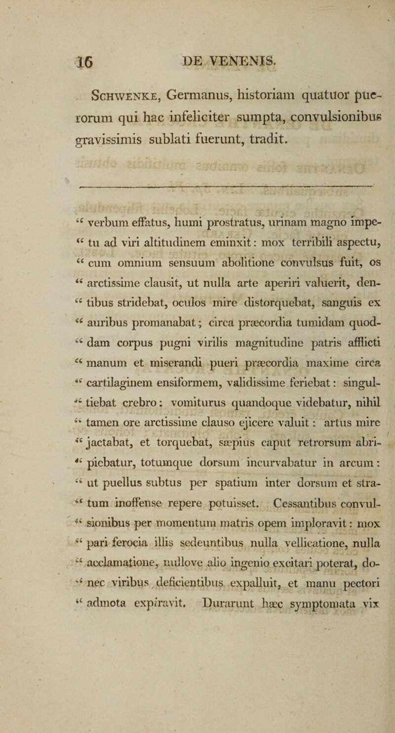 Schwenke, Germanus, historiam quatuor pue¬ rorum qui hac infeliciter sumpta, convulsionibus gravissimis sublati fuerunt, tradit. 44 verbum effatus, humi prostratus, urinam magno impe- u tu ad viri altitudinem eminxit: mox terribili aspectu, t( cum omnium sensuum abolitione convulsus fuit, os 44 arctissime clausit, ut nulla arte aperiri valuerit, den- 44 tibus stridebat, oculos mire distorquebat, sanguis ex 44 auribus promanabat; circa praecordia tumidam quod- 44 dam corpus pugni virilis magnitudine patris afflicti 44 manum et miserandi pueri praecordia maxime circa 44 cartilaginem ensiformem, validissime feriebat: singul- tiebat crebro: vomiturus quandoque videbatur, nihil '■'* * tamen ore arctissime clauso ejicere valuit: artus mire *4 jactabat, et torquebat, saepius caput retrorsum abri- 44 piebatur, totumque dorsum incurvabatur in arcum: 44 ut puellus subtus per spatium inter dorsum et stra- 44 tum inoffense repere potuisset. Cessantibus convul- 44 sionibus per momentum matris opem imploravit: mox 44 pari ferocia illis sedeuntibus nulla vellicatione, nulla y ■' v - 44 acclamatione, nullove alio ingenio excitari poterat, do- *4 nec viribus deficientibus expalluit, et manu pectori 44 admota expiravit. Durarunt haec symptomata vix