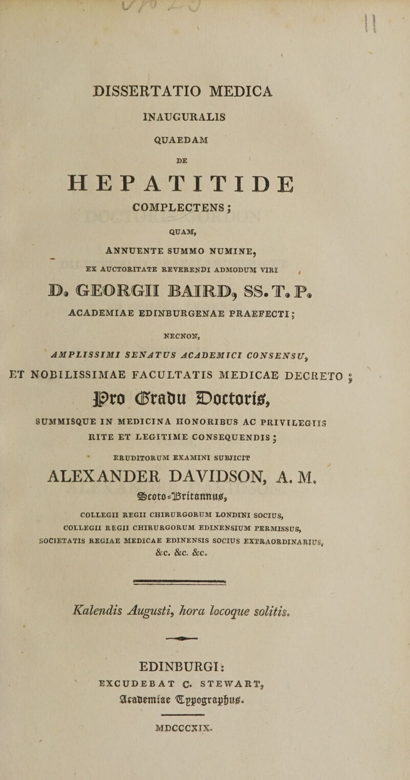 INAUGURALIS QUAEDAM DE HEPATITIDE COMPLECTENS; QUAM, ANNUENTE SUMMO NUMINE, EX AUCTORITATE REVERENDI ADMODUM VIRI , B» GEORGII BAIRB, SS.T«P« ACADEMIAE EDINBURGENAE PRAEFECTI; NECNON, AMPLISSIMI SENATUS ACADEMICI CONSENSU^ ET NOBILISSIMAE FACULTATIS MEDICAE DECRETO Pro (PratJU Doctorisf, SUMMISQUE IN MEDICINA HONORIBUS AC PRIVILEGIIS RITE ET LEGITIME CONSEQUENDIS; ERUDITORUM EXAMINI SUBJICIT ALEXANDER DAVIDSON, A. M. COLLEGII REGII CHIRURGORUM LONDINI SOCIUS, COLLEGII REGII CHIRURGORUM EDLNENSIUM PERMISSUS, SOCIETATIS REGIAE MEDICAE EDINENSIS SOCIUS EXTRAORDINARIUS, &amp;C. &amp;C. &amp;C. Kalendis Augusti^ hora locoque solitis. EDINBURGI: EXCUDEBAT C* STEWART, MDCCCXIX.