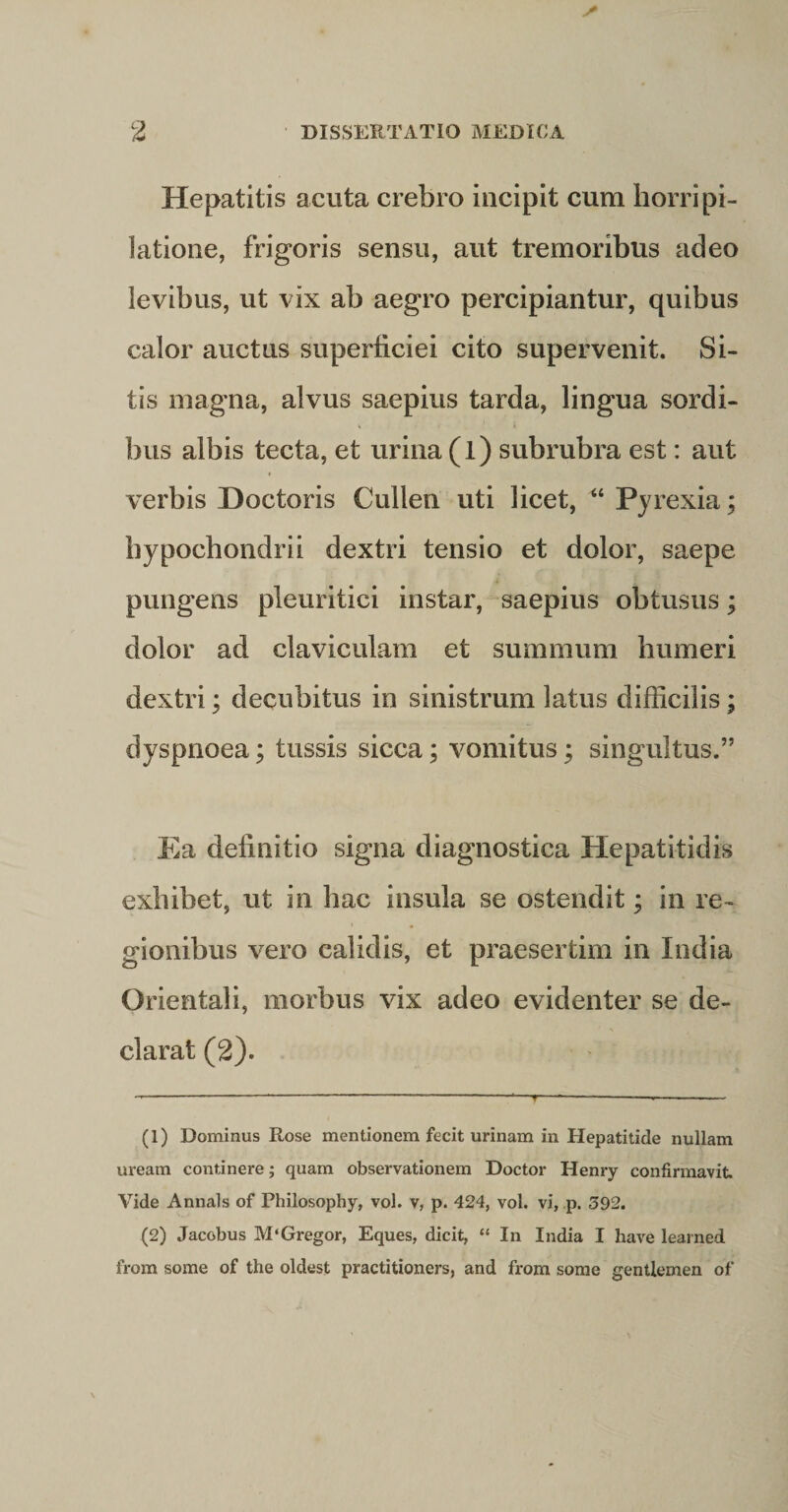 Hepatitis acuta crebro incipit cum horripi¬ latione, frigoris sensu, aut tremoribus adeo levibus, ut vix ab aegro percipiantur, quibus calor auctus superficiei cito supervenit. Si¬ tis magna, alvus saepius tarda, lingua sordi¬ bus albis tecta, et urina (l) subrubra est: aut f verbis Hoctoris Cullen uti licet, “ Pyrexia; hypochondrii dextri tensio et dolor, saepe pungens pleuritici instar, saepius obtusus; dolor ad claviculam et summum humeri dextri; decubitus in sinistrum latus difficilis; dyspnoea; tussis sicca; vomitus; singultus.” Ea definitio signa diagnostica Hepatitidis exhibet, ut in hac insula se ostendit; in re¬ gionibus vero calidis, et praesertim in India Orientali, morbus vix adeo evidenter se de¬ clarat (2). (1) Dominus Rose mentionem fecit urinam in Hepatitide nullam uream continere; quam observationem Doctor Henry confirmavit. Vide Annals of Philosophy, vol. v, p. 424, vol. vi, p. 392. (2) Jacobus M‘Gregor, Eques, dicit, “ In India I have learned from some of the oldest practitioners, and from some gentlemen of