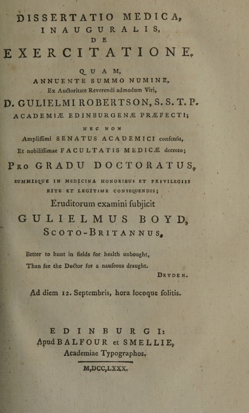 DISSERTATIO MEDICA, INAUGURALIS, , DE E X E R C I T A T I O N E, I CL U A M, ANNUENTE SUMMO NUMINE, I ^ Ex Audoritatc Reverendi admodum Viri, D. GULIELMI ROBERTSON,S.S.T. P. ACADEMliE EDINBURGEN^ PRjEFECTIi ' * N E C N O N Ampliflimi SENATUS ACADEMICI confenfu. Et nobiliffimae FACULTATIS MEDICA decreto; Pro gradu DOCTORATUS^ SUMMlSqUE IN MEDICINA HONORIBUS ET PRIVILEGIIS RITE ET legitime CONSEQUENDIS; i I Eruditorum examini fubjicit GULIELMUS BOYD, Scoto-Britannus^ Better to hiint in fields for health unbought, Than fec the Doftor for a naufeous draught. ' Dryden. ' / Ad diem 12. Septembris, hora locoque folitis. EDINBURGI; ApudBALFOUR et S MELLI E, Academiae Typographos. I ]M,DCC,LXX;X.