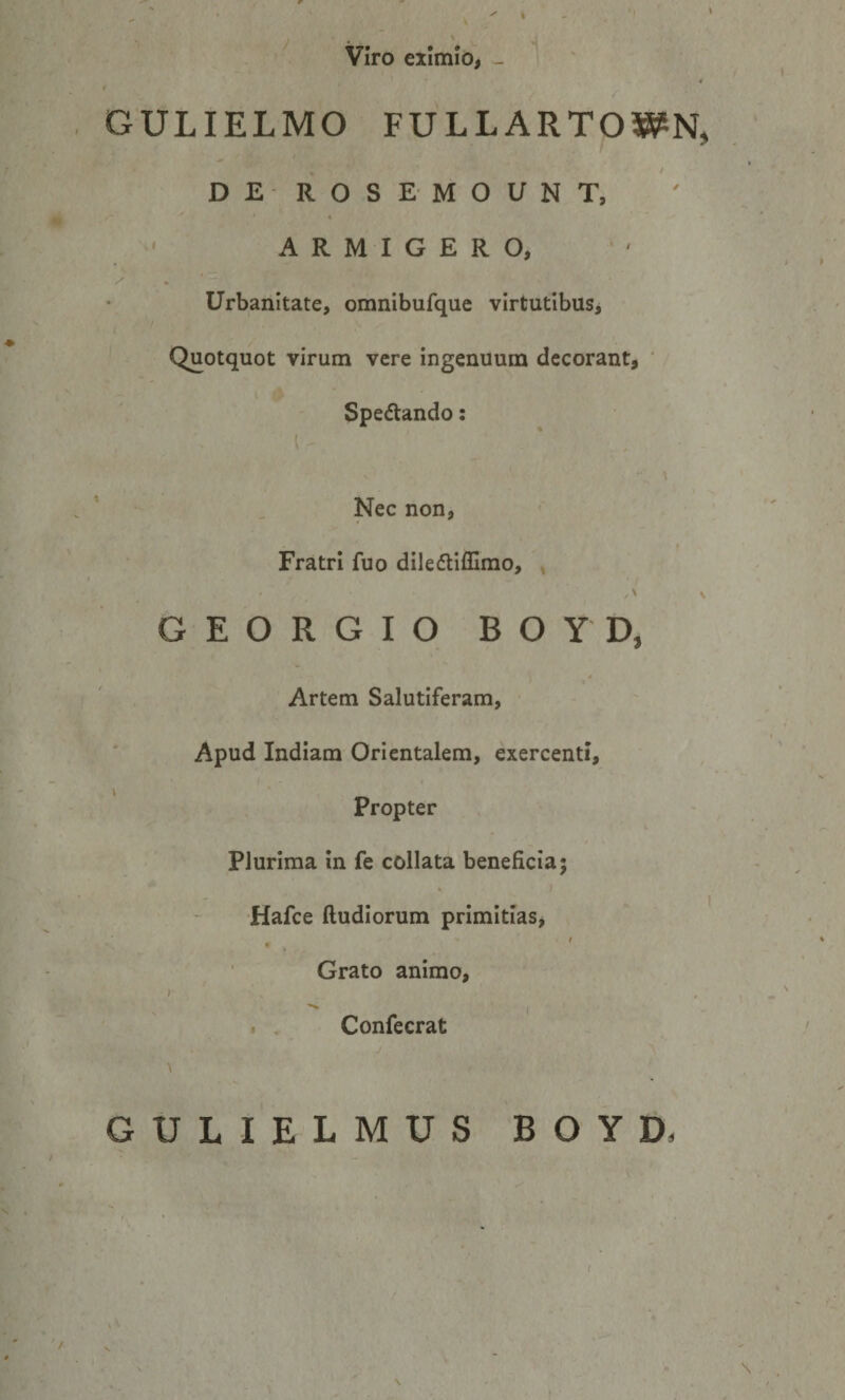 Viro eximio, - GULIELMO FULLARTOWN, DE ROSEMOUNT, 4 ARMIGERO, Urbanitate, omnibufque virtutibus. Quotquot virum vere ingenuum decorant, ‘ Spectando; Nec non, Fratri fuo diledliffimo, ^ ' / G E O R G I O B O Y D, Artem Salutiferam, Apud Indiam Orientalem, exercenti. Propter Plurima in fe collata beneficia; • ) Hafce ftudiorum primitias, . , ' Grato animo, i . Confecrat GULIELMUS BOYD.